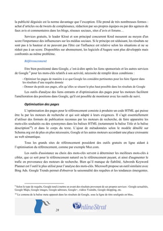 28 
la publicité déguisée est la norme davantage que l’exception. Elle prend de très nombreuses formes : achat d’articles ou de tweets de complaisance, rédaction par ses propres équipes ou par des agences de faux avis et commentaires dans les blogs, réseaux sociaux, sites d’avis et forums… 
Services gratuits, le leader Klout et son principal concurrent Kred mesurent au moyen d'un score l'importance des influenceurs sur les médias sociaux. Si le principe est séduisant, les résultats ne sont pas à la hauteur et ne peuvent pas l'être car l'influence est relative selon les situations et ne se réduit pas à un score. Disponibles sur abonnement, les logiciels d'Augure sont plus développés mais confrontés au même problème. 
Référencement 
Etre bien positionné dans Google, c’est-à-dire après les liens sponsorisés et les autres services de Google 9 pour les mots-clés relatifs à son activité, nécessite de remplir deux conditions : 
- Optimiser les pages de manière à ce que Google les considère pertinentes pour les faire figurer dans les résultats d’une requête donnée 
- Donner du poids aux pages, afin qu’elles se situent le plus haut possible dans les résultats de Google 
Les outils d'analyse des liens entrants et d'optimisation des pages pour les moteurs facilitent l'amélioration des positions dans Google, qu'il est possible de monitorer avec les outils de suivi. 
Optimisation des pages 
L’optimisation des pages pour le référencement consiste à produire un code HTML qui puisse être lu par les moteurs de recherche et qui soit adapté à leurs exigences. Il s’agit essentiellement d’utiliser des formats de publication reconnus par les moteurs de recherche, de faire apparaitre les mots-clés souhaités ou des synonymes dans les balises HTML (notamment la balise Title et la balise description10) et dans le corps du texte. L’ajout de métadonnées selon le modèle détaillé sur Schema.org est de plus en plus nécessaire, Google et les autres moteurs accordant une place croissante au web sémantique. 
Tous les grands sites de référencement possèdent des outils gratuits en ligne aidant à l’optimisation du référencement, comme par exemple Moz.com. 
Les outils d'assistance au choix des mots-clés servent à déterminer les meilleurs mots-clés à cibler, que ce soit pour le référencement naturel ou le référencement payant, et ainsi d'augmenter le trafic en provenance des moteurs de recherche. Bien qu’il manque de fiabilité, Adwords Keyword Planner est l’outil le plus utilisé pour l’analyse des mots-clés. Microsoft propose un outil similaire avec Bing Ads. Google Trends permet d'observer la saisonnalité des requêtes et les tendances émergentes. 
9 Selon le type de requête, Google tend à mettre en avant des résultats provenant de ses propres services : Google actualités, Google Maps, Google images, Google adresses, Google+, vidéos Youtube, Google shopping, etc. 
10 Le contenu de la balise meta apparait dans les résultats de Google, sous la ligne de titre soulignée en bleu..  