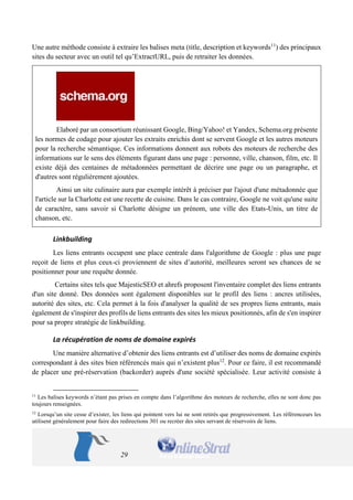 29 
Une autre méthode consiste à extraire les balises meta (title, description et keywords11) des principaux sites du secteur avec un outil tel qu’ExtractURL, puis de retraiter les données. 
Elaboré par un consortium réunissant Google, Bing/Yahoo! et Yandex, Schema.org présente les normes de codage pour ajouter les extraits enrichis dont se servent Google et les autres moteurs pour la recherche sémantique. Ces informations donnent aux robots des moteurs de recherche des informations sur le sens des éléments figurant dans une page : personne, ville, chanson, film, etc. Il existe déjà des centaines de métadonnées permettant de décrire une page ou un paragraphe, et d'autres sont régulièrement ajoutées. 
Ainsi un site culinaire aura par exemple intérêt à préciser par l'ajout d'une métadonnée que l'article sur la Charlotte est une recette de cuisine. Dans le cas contraire, Google ne voit qu'une suite de caractère, sans savoir si Charlotte désigne un prénom, une ville des Etats-Unis, un titre de chanson, etc. 
Linkbuilding 
Les liens entrants occupent une place centrale dans l'algorithme de Google : plus une page reçoit de liens et plus ceux-ci proviennent de sites d’autorité, meilleures seront ses chances de se positionner pour une requête donnée. 
Certains sites tels que MajesticSEO et ahrefs proposent l'inventaire complet des liens entrants d'un site donné. Des données sont également disponibles sur le profil des liens : ancres utilisées, autorité des sites, etc. Cela permet à la fois d'analyser la qualité de ses propres liens entrants, mais également de s'inspirer des profils de liens entrants des sites les mieux positionnés, afin de s'en inspirer pour sa propre stratégie de linkbuilding. 
La récupération de noms de domaine expirés 
Une manière alternative d’obtenir des liens entrants est d’utiliser des noms de domaine expirés correspondant à des sites bien référencés mais qui n’existent plus12. Pour ce faire, il est recommandé de placer une pré-réservation (backorder) auprès d'une société spécialisée. Leur activité consiste à 
11 Les balises keywords n’étant pas prises en compte dans l’algorithme des moteurs de recherche, elles ne sont donc pas toujours renseignées. 
12 Lorsqu’un site cesse d’exister, les liens qui pointent vers lui ne sont retirés que progressivement. Les référenceurs les utilisent généralement pour faire des redirections 301 ou recréer des sites servant de réservoirs de liens.  