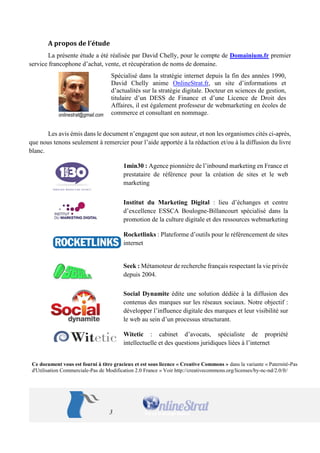 3 
A propos de l’étude 
La présente étude a été réalisée par David Chelly, pour le compte de Domainium.fr premier 
service francophone d’achat, vente, et récupération de noms de domaine. 
Spécialisé dans la stratégie internet depuis la fin des années 1990, 
David Chelly anime OnlineStrat.fr, un site d’informations et 
d’actualités sur la stratégie digitale. Docteur en sciences de gestion, 
titulaire d’un DESS de Finance et d’une Licence de Droit des 
Affaires, il est également professeur de webmarketing en écoles de 
commerce et consultant en nommage. 
onlinestrat@gmail.com 
Les avis émis dans le document n’engagent que son auteur, et non les organismes cités ci-après, 
que nous tenons seulement à remercier pour l’aide apportée à la rédaction et/ou à la diffusion du livre 
blanc. 
1min30 : Agence pionnière de l’inbound marketing en France et 
prestataire de référence pour la création de sites et le web 
marketing 
Institut du Marketing Digital : lieu d’échanges et centre 
d’excellence ESSCA Boulogne-Billancourt spécialisé dans la 
promotion de la culture digitale et des ressources webmarketing 
Rocketlinks : Plateforme d’outils pour le référencement de sites 
internet 
Seek : Métamoteur de recherche français respectant la vie privée 
depuis 2004. 
Social Dynamite édite une solution dédiée à la diffusion des 
contenus des marques sur les réseaux sociaux. Notre objectif : 
développer l’influence digitale des marques et leur visibilité sur 
le web au sein d’un processus structurant. 
Witetic : cabinet d’avocats, spécialiste de propriété 
intellectuelle et des questions juridiques liées à l’internet 
Ce document vous est fourni à titre gracieux et est sous licence « Creative Commons » dans la variante « Paternité-Pas 
d'Utilisation Commerciale-Pas de Modification 2.0 France » Voir http://creativecommons.org/licenses/by-nc-nd/2.0/fr/ 
 