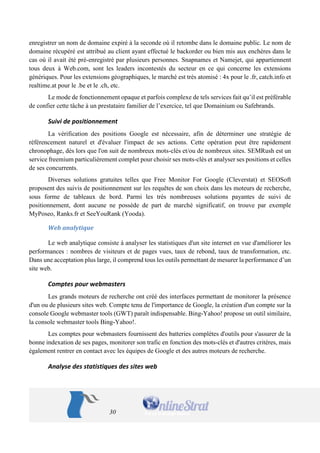 30 
enregistrer un nom de domaine expiré à la seconde où il retombe dans le domaine public. Le nom de domaine récupéré est attribué au client ayant effectué le backorder ou bien mis aux enchères dans le cas où il avait été pré-enregistré par plusieurs personnes. Snapnames et Namejet, qui appartiennent tous deux à Web.com, sont les leaders incontestés du secteur en ce qui concerne les extensions génériques. Pour les extensions géographiques, le marché est très atomisé : 4x pour le .fr, catch.info et realtime.at pour le .be et le .ch, etc. 
Le mode de fonctionnement opaque et parfois complexe de tels services fait qu’il est préférable de confier cette tâche à un prestataire familier de l’exercice, tel que Domainium ou Safebrands. 
Suivi de positionnement 
La vérification des positions Google est nécessaire, afin de déterminer une stratégie de référencement naturel et d'évaluer l'impact de ses actions. Cette opération peut être rapidement chronophage, dès lors que l'on suit de nombreux mots-clés et/ou de nombreux sites. SEMRush est un service freemium particulièrement complet pour choisir ses mots-clés et analyser ses positions et celles de ses concurrents. 
Diverses solutions gratuites telles que Free Monitor For Google (Cleverstat) et SEOSoft proposent des suivis de positionnement sur les requêtes de son choix dans les moteurs de recherche, sous forme de tableaux de bord. Parmi les très nombreuses solutions payantes de suivi de positionnement, dont aucune ne possède de part de marché significatif, on trouve par exemple MyPoseo, Ranks.fr et SeeYouRank (Yooda). 
Web analytique 
Le web analytique consiste à analyser les statistiques d'un site internet en vue d'améliorer les performances : nombres de visiteurs et de pages vues, taux de rebond, taux de transformation, etc. Dans une acceptation plus large, il comprend tous les outils permettant de mesurer la performance d’un site web. 
Comptes pour webmasters 
Les grands moteurs de recherche ont créé des interfaces permettant de monitorer la présence d'un ou de plusieurs sites web. Compte tenu de l'importance de Google, la création d'un compte sur la console Google webmaster tools (GWT) paraît indispensable. Bing-Yahoo! propose un outil similaire, la console webmaster tools Bing-Yahoo!. 
Les comptes pour webmasters fournissent des batteries complètes d'outils pour s'assurer de la bonne indexation de ses pages, monitorer son trafic en fonction des mots-clés et d'autres critères, mais également rentrer en contact avec les équipes de Google et des autres moteurs de recherche. 
Analyse des statistiques des sites web  