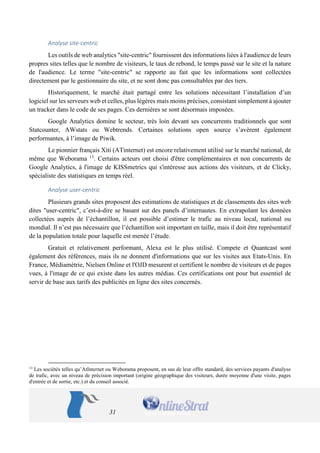 31 
Analyse site-centric 
Les outils de web analytics "site-centric" fournissent des informations liées à l'audience de leurs propres sites telles que le nombre de visiteurs, le taux de rebond, le temps passé sur le site et la nature de l'audience. Le terme "site-centric" se rapporte au fait que les informations sont collectées directement par le gestionnaire du site, et ne sont donc pas consultables par des tiers. 
Historiquement, le marché était partagé entre les solutions nécessitant l’installation d’un logiciel sur les serveurs web et celles, plus légères mais moins précises, consistant simplement à ajouter un tracker dans le code de ses pages. Ces dernières se sont désormais imposées. 
Google Analytics domine le secteur, très loin devant ses concurrents traditionnels que sont Statcounter, AWstats ou Webtrends. Certaines solutions open source s’avèrent également performantes, à l’image de Piwik. 
Le pionnier français Xiti (ATinternet) est encore relativement utilisé sur le marché national, de même que Weborama 13. Certains acteurs ont choisi d'être complémentaires et non concurrents de Google Analytics, à l'image de KISSmetrics qui s'intéresse aux actions des visiteurs, et de Clicky, spécialiste des statistiques en temps réel. 
Analyse user-centric 
Plusieurs grands sites proposent des estimations de statistiques et de classements des sites web dites "user-centric", c’est-à-dire se basant sur des panels d’internautes. En extrapolant les données collectées auprès de l’échantillon, il est possible d’estimer le trafic au niveau local, national ou mondial. Il n’est pas nécessaire que l’échantillon soit important en taille, mais il doit être représentatif de la population totale pour laquelle est menée l’étude. 
Gratuit et relativement performant, Alexa est le plus utilisé. Compete et Quantcast sont également des références, mais ils ne donnent d'informations que sur les visites aux Etats-Unis. En France, Médiamétrie, Nielsen Online et l'OJD mesurent et certifient le nombre de visiteurs et de pages vues, à l'image de ce qui existe dans les autres médias. Ces certifications ont pour but essentiel de servir de base aux tarifs des publicités en ligne des sites concernés. 
13 Les sociétés telles qu’AtInternet ou Weborama proposent, en sus de leur offre standard, des services payants d'analyse de trafic, avec un niveau de précision important (origine géographique des visiteurs, durée moyenne d'une visite, pages d'entrée et de sortie, etc.) et du conseil associé.  