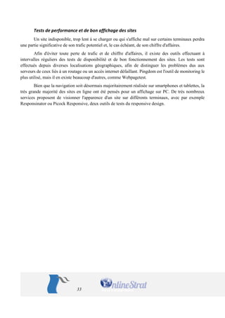 33 
Tests de performance et de bon affichage des sites 
Un site indisponible, trop lent à se charger ou qui s'affiche mal sur certains terminaux perdra une partie significative de son trafic potentiel et, le cas échéant, de son chiffre d'affaires. 
Afin d'éviter toute perte de trafic et de chiffre d'affaires, il existe des outils effectuant à intervalles réguliers des tests de disponibilité et de bon fonctionnement des sites. Les tests sont effectués depuis diverses localisations géographiques, afin de distinguer les problèmes dus aux serveurs de ceux liés à un routage ou un accès internet défaillant. Pingdom est l'outil de monitoring le plus utilisé, mais il en existe beaucoup d'autres, comme Webpagetest. 
Bien que la navigation soit désormais majoritairement réalisée sur smartphones et tablettes, la très grande majorité des sites en ligne ont été pensés pour un affichage sur PC. De très nombreux services proposent de visionner l'apparence d'un site sur différents terminaux, avec par exemple Responsinator ou Picock Responsive, deux outils de tests du responsive design. 
 