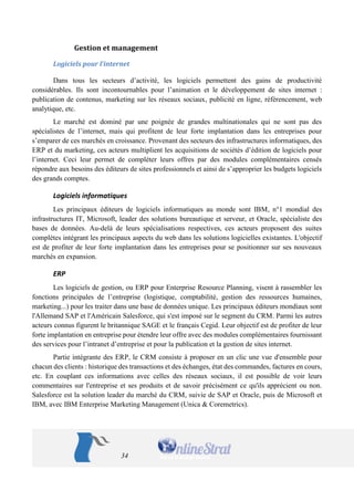 34 
Gestion et management 
Logiciels pour l’internet 
Dans tous les secteurs d’activité, les logiciels permettent des gains de productivité considérables. Ils sont incontournables pour l’animation et le développement de sites internet : publication de contenus, marketing sur les réseaux sociaux, publicité en ligne, référencement, web analytique, etc. 
Le marché est dominé par une poignée de grandes multinationales qui ne sont pas des spécialistes de l’internet, mais qui profitent de leur forte implantation dans les entreprises pour s’emparer de ces marchés en croissance. Provenant des secteurs des infrastructures informatiques, des ERP et du marketing, ces acteurs multiplient les acquisitions de sociétés d’édition de logiciels pour l’internet. Ceci leur permet de compléter leurs offres par des modules complémentaires censés répondre aux besoins des éditeurs de sites professionnels et ainsi de s’approprier les budgets logiciels des grands comptes. 
Logiciels informatiques 
Les principaux éditeurs de logiciels informatiques au monde sont IBM, n°1 mondial des infrastructures IT, Microsoft, leader des solutions bureautique et serveur, et Oracle, spécialiste des bases de données. Au-delà de leurs spécialisations respectives, ces acteurs proposent des suites complètes intégrant les principaux aspects du web dans les solutions logicielles existantes. L'objectif est de profiter de leur forte implantation dans les entreprises pour se positionner sur ses nouveaux marchés en expansion. 
ERP 
Les logiciels de gestion, ou ERP pour Enterprise Resource Planning, visent à rassembler les fonctions principales de l’entreprise (logistique, comptabilité, gestion des ressources humaines, marketing...) pour les traiter dans une base de données unique. Les principaux éditeurs mondiaux sont l'Allemand SAP et l'Américain Salesforce, qui s'est imposé sur le segment du CRM. Parmi les autres acteurs connus figurent le britannique SAGE et le français Cegid. Leur objectif est de profiter de leur forte implantation en entreprise pour étendre leur offre avec des modules complémentaires fournissant des services pour l’intranet d’entreprise et pour la publication et la gestion de sites internet. 
Partie intégrante des ERP, le CRM consiste à proposer en un clic une vue d'ensemble pour chacun des clients : historique des transactions et des échanges, état des commandes, factures en cours, etc. En couplant ces informations avec celles des réseaux sociaux, il est possible de voir leurs commentaires sur l'entreprise et ses produits et de savoir précisément ce qu'ils apprécient ou non. Salesforce est la solution leader du marché du CRM, suivie de SAP et Oracle, puis de Microsoft et IBM, avec IBM Enterprise Marketing Management (Unica & Coremetrics).  