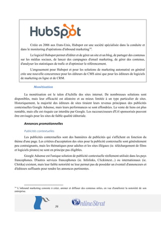 36 
Créée en 2006 aux Etats-Unis, Hubspot est une société spécialisée dans la conduite et dans le monitoring d'opérations d'inbound marketing14. 
Le logiciel Hubspot permet d'éditer et de gérer un site et un blog, de partager des contenus sur les médias sociaux, de lancer des campagnes d'email marketing, de gérer des contenus, d'analyser les statistiques de trafic et d'optimiser le référencement. 
L'engouement pour Hubspot et pour les solutions de marketing automatisé en général crée une nouvelle concurrence pour les éditeurs de CMS ainsi que pour les éditeurs de logiciels de marketing en ligne et de CRM. 
Monétisation 
La monétisation est le talon d'Achille des sites internet. De nombreuses solutions sont disponibles, mais leur efficacité est aléatoire et au mieux limitée à un type particulier de sites. Historiquement, la majorité des éditeurs de sites tiraient leurs revenus principaux des publicités contextuelles Google Adsense, mais leurs performances se sont effondrées. La vente de liens est plus rentable, mais elle est risquée car interdite par Google. Les raccourcisseurs d'Url sponsorisés peuvent être envisagés pour les sites de faible qualité éditoriale. 
Annonces promotionnelles 
Publicités contextuelles 
Les publicités contextuelles sont des bannières de publicités qui s'affichent en fonction du thème d'une page. Les critères d'acceptation des sites pour la publicité contextuelle sont généralement peu contraignants, mais les thématiques pour adultes et les sites illégaux (ie. téléchargement de films et logiciels pirates) ne sont en principe pas éligibles. 
Google Adsense est l'unique solution de publicité contextuelle réellement utilisée dans les pays francophones. D'autres services francophones (ie. Infolinks, Clickintext...) ou internationaux (ie. Chitika) existent, mais leur faible notoriété ne leur permet pas de posséder un éventail d'annonceurs et d'éditeurs suffisants pour rendre les annonces pertinentes. 
14 L’inbound marketing consiste à créer, animer et diffuser des contenus utiles, en vue d'améliorer la notoriété de son entreprise.  