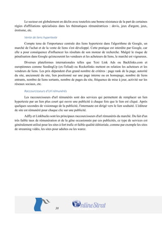 38 
Le secteur est globalement en déclin avec toutefois une bonne résistance de la part de certaines régies d'affiliations spécialisées dans les thématiques rémunératrices : devis, jeux d'argent, jeux, érotisme, etc. 
Vente de liens hypertexte 
Compte tenu de l'importance centrale des liens hypertexte dans l'algorithme de Google, un marché de l'achat et de la vente de liens s'est développé. Cette pratique est interdite par Google, car elle a pour conséquence d'influencer les résultats de son moteur de recherche. Malgré le risque de pénalisation dans Google qu'encourent les vendeurs et les acheteurs de liens, le marché est vigoureux. 
Diverses plateformes internationales telles que Text Link Ads ou Backlinks.com et européennes comme SeedingUp (ex-Teliad) ou Rocketlinks mettent en relation les acheteurs et les vendeurs de liens. Les prix dépendent d'un grand nombre de critères : page rank de la page, autorité du site, ancienneté du site, lien positionné sur une page interne ou en homepage, nombre de liens entrants, nombre de liens sortants, nombre de pages du site, fréquence de mise à jour, activité sur les réseaux sociaux, etc. 
Raccourcisseurs d’Url rémunérés 
Les raccourcisseurs d'url rémunérés sont des services qui permettent de remplacer un lien hypertexte par un lien plus court qui ouvre une publicité à chaque fois que le lien est cliqué. Après quelques secondes de visionnage de la publicité, l'internaute est dirigé vers le lien souhaité. L'éditeur de site est rémunéré pour chaque clic sur une publicité. 
Adfly et Linkbucks sont les principaux raccourcisseurs d'url rémunérés du marché. Du fait d'un très faible taux de rémunération et de la gêne occasionnée par ces publicités, ce type de services est généralement utilisé pour les sites à fort trafic et faible qualité éditioriale, comme par exemple les sites de streaming vidéo, les sites pour adultes ou les warez. 
 