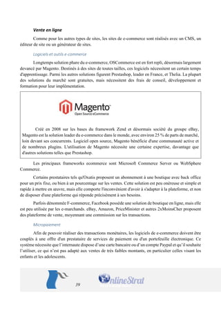 39 
Vente en ligne 
Comme pour les autres types de sites, les sites de e-commerce sont réalisés avec un CMS, un éditeur de site ou un générateur de sites. 
Logiciels et outils e-commerce 
Longtemps solution phare du e-commerce, OSCommerce est en fort repli, désormais largement devancé par Magento. Destinés à des sites de toutes tailles, ces logiciels nécessitent un certain temps d'apprentissage. Parmi les autres solutions figurent Prestashop, leader en France, et Thelia. La plupart des solutions du marché sont gratuites, mais nécessitent des frais de conseil, développement et formation pour leur implémentation. 
Créé en 2008 sur les bases du framework Zend et désormais société du groupe eBay, Magento est la solution leader du e-commerce dans le monde, avec environ 25 % de parts de marché, loin devant ses concurrents. Logiciel open source, Magento bénéficie d'une communauté active et de nombreux plugins. L'utilisation de Magento nécessite une certaine expertise, davantage que d'autres solutions telles que Prestashop. 
Les principaux frameworks ecommerce sont Microsoft Commerce Server ou WebSphere Commerce. 
Certains prestataires tels qu'Oxatis proposent un abonnement à une boutique avec back office pour un prix fixe, ou bien à un pourcentage sur les ventes. Cette solution est peu onéreuse et simple et rapide à mettre en oeuvre, mais elle comporte l'inconvénient d'avoir à s'adapter à la plateforme, et non de disposer d'une plateforme qui réponde précisément à ses besoins. 
Parfois dénommée F-commerce, Facebook possède une solution de boutique en ligne, mais elle est peu utilisée par les e-marchands. eBay, Amazon, PriceMinister et autres 2xMoinsCher proposent des plateforme de vente, moyennant une commission sur les transactions. 
Micropaiement 
Afin de pouvoir réaliser des transactions monétaires, les logiciels de e-commerce doivent être couplés à une offre d'un prestataire de services de paiement ou d'un portefeuille électronique. Ce système nécessite que l’internaute dispose d’une carte bancaire ou d’un compte Paypal et qu’il souhaite l’utiliser, ce qui n’est pas adapté aux ventes de très faibles montants, en particulier celles visant les enfants et les adolescents.  