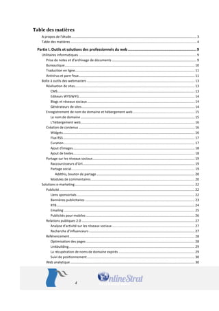 4 
Table des matières 
A propos de l’étude ....................................................................................................................................... 3 
Table des matières ........................................................................................................................................ 4 
Partie I. Outils et solutions des professionnels du web .............................................................. 9 
Utilitaires informatiques ............................................................................................................................... 9 
Prise de notes et d’archivage de documents ........................................................................................... 9 
Bureautique ............................................................................................................................................ 10 
Traduction en ligne ................................................................................................................................. 11 
Antivirus et pare-feux ............................................................................................................................. 11 
Boîte à outils des webmasters .................................................................................................................... 13 
Réalisation de sites ................................................................................................................................. 13 
CMS .................................................................................................................................................... 13 
Editeurs WYSIWYG ............................................................................................................................. 14 
Blogs et réseaux sociaux .................................................................................................................... 14 
Générateurs de sites .......................................................................................................................... 14 
Enregistrement de nom de domaine et hébergement web ................................................................... 15 
Le nom de domaine ........................................................................................................................... 15 
L’hébergement web ........................................................................................................................... 16 
Création de contenus ............................................................................................................................. 16 
Widgets .............................................................................................................................................. 16 
Flux RSS .............................................................................................................................................. 17 
Curation ............................................................................................................................................. 17 
Ajout d'images ................................................................................................................................... 18 
Ajout de textes................................................................................................................................... 18 
Partage sur les réseaux sociaux .............................................................................................................. 19 
Raccourcisseurs d’Url......................................................................................................................... 19 
Partage social ..................................................................................................................................... 19 
Addthis, bouton de partage .......................................................................................................... 20 
Modules de commentaires ................................................................................................................ 20 
Solutions e-marketing ................................................................................................................................. 22 
Publicité .................................................................................................................................................. 22 
Liens sponsorisés ............................................................................................................................... 22 
Bannières publicitaires ...................................................................................................................... 23 
RTB ..................................................................................................................................................... 24 
Emailing ............................................................................................................................................. 25 
Publicités pour mobiles ..................................................................................................................... 26 
Relations publiques 2.0 .......................................................................................................................... 27 
Analyse d'activité sur les réseaux sociaux ......................................................................................... 27 
Recherche d’influenceurs .................................................................................................................. 27 
Référencement ....................................................................................................................................... 28 
Optimisation des pages ..................................................................................................................... 28 
Linkbuilding ........................................................................................................................................ 29 
La récupération de noms de domaine expirés .................................................................................. 29 
Suivi de positionnement .................................................................................................................... 30 
Web analytique ...................................................................................................................................... 30  