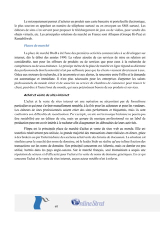 40 
Le micropaiement permet d’acheter un produit sans carte bancaire ni portefeuille électronique, le plus souvent en appelant un numéro de téléphone surtaxé ou en envoyant un SMS surtaxé. Les éditeurs de sites s’en servent pour proposer le téléchargement de jeux ou de vidéos, pour vendre des objets virtuels, etc. Les principales solutions du marché en France sont Allopass (Groupe Hi-Pay) et Rentabiliweb. 
Places de marché 
La place de marché BtoB a été l'une des premières activités commerciales à se développer sur internet, dès le début des années 1990. La valeur ajoutée de ces services de mise en relation est considérable, tant pour les offreurs de produits ou de services que pour ceux à la recherche de compétences ou de sous-traitance. Le principe même de la place de marché en ligne répond au dilemme des professionnels dont la notoriété n'est pas suffisante pour que les clients viennent directement à eux. Grâce aux moteurs de recherche, à la taxonomie et aux alertes, la rencontre entre l'offre et la demande est automatique et immédiate. Il n'est plus nécessaire pour les entreprises d'arpenter les salons professionnels du monde entier et de souscrire au service de chambres de commerce pour trouver le client, peut-être à l'autre bout du monde, qui aura précisément besoin de ses produits et services. 
Achat et vente de sites internet 
L'achat et la vente de sites internet est une opération ne nécessitant pas de formalisme particulier et qui peut s'avérer mutuellement rentable, à la fois pour les acheteurs et pour les vendeurs. Les éditeurs de sites professionnels savent créer des sites performants et fréquentés, mais ils sont confrontés aux difficultés de monétisation. Par exemple, un site sur la musique bretonne ne pourra pas être rentabilisé par un éditeur de site, mais un groupe de musique professionnel ou un label de production peuvent avoir intérêt à le racheter afin d'augmenter les débouchés de leurs activités. 
Flippa est la principale place de marché d'achat et vente de sites web au monde. Elle est toutefois relativement peu utilisée, la grande majorité des transactions étant réalisées en direct, grâce à des brokers ou par l'intermédiaire des sections achat/vente des forums de discussion. La situation est similaire pour le marché des noms de domaine, où le leader Sedo ne réalise qu'une infime fraction des transactions sur les noms de domaine. Son principal concurrent est Afternic, mais ce dernier est peu utilisé, hormis dans les pays anglo-saxons. Sur le marché français, seul Domainium a acquis une réputation de sérieux et d'efficacité pour l'achat et la vente de noms de domaine génériques. En ce qui concerne l'achat et la vente de sites internet, aucun acteur notable n'est à relever. 
 