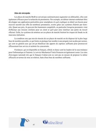 41 
Sites de microjobs 
Les places de marché BtoB ne servent pas seulement pour augmenter ses débouchés, elles sont également efficaces pour la recherche de prestataires. Par exemple, un éditeur internet souhaitant faire développer une application particulière pour smartphone n'a qu'à expliquer en détail son besoin pour recevoir aussitôt une offre de nombreux prestataires, avertis grâce aux systèmes d'alertes par mots- clés. Quant aux prix, ils peuvent être hautement compétitifs, en particulier lorsqu'un prestataire vient d'effectuer une mission similaire pour un client et qu'il peut ainsi réutiliser une partie du travail effectué. Enfin, les systèmes de notation sur ces places de marché limitent les risques de fraude ou de mauvaise réalisation. 
La condition sine qua non de réussite de ces places de marché est de disposer de la plus large base de membres possible, ce qui limite en pratique leur nombre à une poignée tout au plus par secteur, qui sont en général ceux qui ont pu bénéficier des apports de capitaux suffisants pour promouvoir efficacement leur service et racheter les concurrents. 
Freelancer, qui est disponible en français, oDesk et elance sont les leaders de la sous-traitance pour l'informatique et l'internet. Le service Mechanical Turk d'Amazon est également à noter. Les sites d'envergure nationale tels que le français Codeur.com ne sont pas en mesure de proposer la même efficacité en termes de mise en relation, faute d'une base de membres suffisante.  