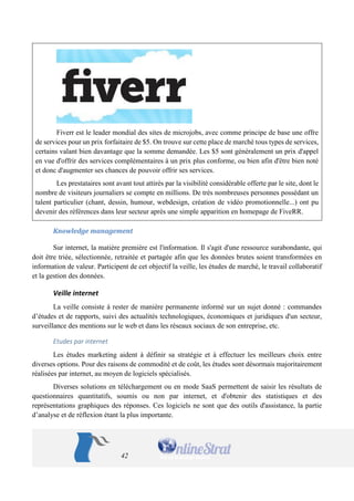 42 
Fiverr est le leader mondial des sites de microjobs, avec comme principe de base une offre de services pour un prix forfaitaire de $5. On trouve sur cette place de marché tous types de services, certains valant bien davantage que la somme demandée. Les $5 sont généralement un prix d'appel en vue d'offrir des services complémentaires à un prix plus conforme, ou bien afin d'être bien noté et donc d'augmenter ses chances de pouvoir offrir ses services. 
Les prestataires sont avant tout attirés par la visibilité considérable offerte par le site, dont le nombre de visiteurs journaliers se compte en millions. De très nombreuses personnes possédant un talent particulier (chant, dessin, humour, webdesign, création de vidéo promotionnelle...) ont pu devenir des références dans leur secteur après une simple apparition en homepage de FiveRR. 
Knowledge management 
Sur internet, la matière première est l'information. Il s'agit d'une ressource surabondante, qui doit être triée, sélectionnée, retraitée et partagée afin que les données brutes soient transformées en information de valeur. Participent de cet objectif la veille, les études de marché, le travail collaboratif et la gestion des données. 
Veille internet 
La veille consiste à rester de manière permanente informé sur un sujet donné : commandes d’études et de rapports, suivi des actualités technologiques, économiques et juridiques d'un secteur, surveillance des mentions sur le web et dans les réseaux sociaux de son entreprise, etc. 
Etudes par internet 
Les études marketing aident à définir sa stratégie et à effectuer les meilleurs choix entre diverses options. Pour des raisons de commodité et de coût, les études sont désormais majoritairement réalisées par internet, au moyen de logiciels spécialisés. 
Diverses solutions en téléchargement ou en mode SaaS permettent de saisir les résultats de questionnaires quantitatifs, soumis ou non par internet, et d'obtenir des statistiques et des représentations graphiques des réponses. Ces logiciels ne sont que des outils d'assistance, la partie d’analyse et de réflexion étant la plus importante.  