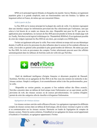 43 
SPSS est le principal logiciel d'études et d'enquêtes du marché. Survey Monkey est également populaire grâce à sa grande simplicité, mais ses fonctionnalités sont très limitées. Le Sphinx est largement utilisé en France, de même que son concurrent Ethnos. 
Veille à partir de flux 
Le flux RSS est le moteur principal de la plupart des outils de veille. Ces derniers regroupent dans une interface unique les informations provenant des flux sélectionnés par l’utilisateur, sans que celui-ci n’ait besoin de se rendre sur chacun des sites. Disponible tant pour les PC que pour les applications pour smartphones, les lecteurs de flux RSS peuvent prendre la forme de simple page web (ie. Feedly, Netvibes) ou de logiciel à télécharger (ie. Thunderbird, RSSOwl). Il est également possible de créer des widgets reprenant les flux RSS de son choix, par exemple avec RSSInclude. 
Twitter est également utile pour la veille. Pour rester informé en temps réel sur une thématique donnée, il suffit de suivre les personnes les plus influentes dans le secteur où l'on souhaite effectuer sa veille, c'est-à-dire en général celles possédant le plus grand nombre de followers. De même que pour les flux RSS, les twits en provenance des comptes Twitter sélectionnés peuvent aussi être affichés automatiquement dans les tableaux de bord des outils de veille tels que Netvibes. 
Outil de dashboard intelligence d'origine française et désormais propriété de Dassault Systèmes, Netvibes est un agrégateur de flux RSS et de flux issus des moteurs de recherche et des réseaux sociaux. Simple à configurer, il est essentiellement utilisé à des fins professionnelles, pour la veille. 
Disponible en version gratuite, ou payante si l'on souhaite utiliser des filtres avancés, Netvibes concentre dans un tableau de bord unique toute l'information sur un sujet donné, qu'elle provienne du web, des réseaux sociaux ou de sources pré-sélectionnées. Un système d'onglets permet de créer des catégories afin de classifier et d'organiser l'information. 
Agrégateurs de réseaux sociaux 
Les réseaux sociaux sont des outils efficaces d'écoute. Les agrégateurs regroupent les différents comptes de réseaux sociaux dans un tableau de bord unique, afin de mieux visionner et gérer sa veille et sa communication sur les réseaux sociaux. Hootsuite est leader de l'agrégation de comptes de réseaux sociaux. Parmi les autres solutions, Friendfeed est un agrégateur de réseau social appartenant à Facebook et Tweetdeck, un agrégateur appartenant à Twitter.  