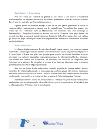44 
Outils d'alertes et de surveillance 
Pour une veille sur l’internet en général et non limitée à des sources d’information présélectionnées, les services d'alertes et de surveillance proposent de suivre les nouveaux contenus du web pour les mots-clés que l'on souhaite monitorer. 
Figurant parmi les pionniers, Google Alerts est un outil gratuit permettant de suivre les contenus publiés récemment et en rapport avec les mots-clés que l'on souhaite. Les services plus récents tels que Talkwalker alerts ou Mentions.net sont similaires, mais avec davantage de fonctionnalités. Changedetection.com est pratique pour suivre l'évolution d'une page donnée, par exemple pour être le premier à répondre dans une discussion. Enfin, Copyscape est un outil en ligne qui détecte les pages copiées par d'autres sites et permet donc de retrouver d'éventuelles infractions aux droits d'auteur. 
Forums de discussion 
Les forums de discussion sont des sites dans lesquels chaque membre peut poster un message ou répondre à un message d'un autre membre. L'inscription sur les forums est généralement gratuite et il s'agit d'outils efficaces pour poser une question pour laquelle une réponse immédiate n'est pas nécessaire, pour participer à des débats ou pour communiquer des informations utiles. Les internautes s’en servent pour trouver une information, un prestataire, des débouchés ou simplement pour s'informer ou se distraire. En revanche, le recours à un forum de discussion pour promouvoir gratuitement ses activités n’est pas recommandé. 
Bien que les forums de discussion soient en déclin au profit des réseaux sociaux, lesquels permettent des relations plus directes et immédiates, de nombreux grands sites tels que Doctissimo, Aufeminin ou Jeux-video.com concentrent l'essentiel de leurs visites dans leurs forums de discussion. Les forums les plus nombreux se retrouvent dans le secteur de l'informatique et de l'internet. 
Il existe de nombreux forums des professionnels de l'internet, avec pour chacun d'entre eux une spécialisation plus ou moins marquée, tels que Developpez pour la programmation, Webrankinfo pour le référencement ou Webfrance pour la monétisation.  