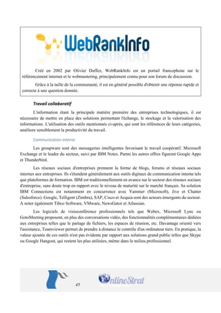 45 
Créé en 2002 par Olivier Duffez, WebRankInfo est un portail francophone sur le référencement internet et le webmastering, principalement connu pour son forum de discussion. 
Grâce à la taille de la communauté, il est en général possible d'obtenir une réponse rapide et correcte à une question donnée. 
Travail collaboratif 
L'information étant la principale matière première des entreprises technologiques, il est nécessaire de mettre en place des solutions permettant l'échange, le stockage et la valorisation des informations. L'utilisation des outils mentionnés ci-après, qui sont les références de leurs catégories, améliore sensiblement la productivité du travail. 
Communication interne 
Les groupware sont des messageries intelligentes favorisant le travail coopératif. Microsoft Exchange et le leader du secteur, suivi par IBM Notes. Parmi les autres offres figurent Google Apps et Thunderbird. 
Les réseaux sociaux d'entreprises prennent la forme de blogs, forums et réseaux sociaux internes aux entreprises. Ils s'étendent généralement aux outils digitaux de communication interne tels que plateformes de formation. IBM est traditionnellement en avance sur le secteur des réseaux sociaux d'entreprise, sans doute trop en rapport avec le niveau de maturité sur le marché français. Sa solution IBM Connections est notamment en concurrence avec Yammer (Microsoft), Jive et Chatter (Salesforce). Google, Telligent (Zimbra), SAP, Cisco et Acquia sont des acteurs émergents du secteur. A noter également Tibco Software, VMware, NewsGator et Atlassian. 
Les logiciels de visioconférence professionnels tels que Webex, Microsoft Lync ou GotoMeeting proposent, en plus des conversations vidéo, des fonctionnalités complémentaires dédiées aux entreprises telles que le partage de fichiers, les espaces de réunion, etc. Davantage orienté vers l'assistance, Teamviewer permet de prendre à distance le contrôle d'un ordinateur tiers. En pratique, la valeur ajoutée de ces outils n'est pas évidente par rapport aux solutions grand public telles que Skype ou Google Hangout, qui restent les plus utilisées, même dans le milieu professionnel.  
