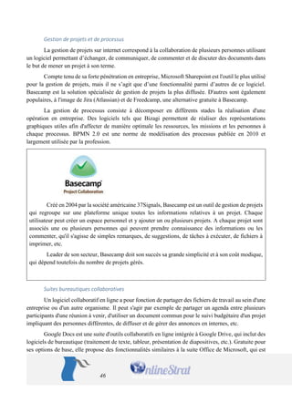 46 
Gestion de projets et de processus 
La gestion de projets sur internet correspond à la collaboration de plusieurs personnes utilisant un logiciel permettant d’échanger, de communiquer, de commenter et de discuter des documents dans le but de mener un projet à son terme. 
Compte tenu de sa forte pénétration en entreprise, Microsoft Sharepoint est l'outil le plus utilisé pour la gestion de projets, mais il ne s’agit que d’une fonctionnalité parmi d’autres de ce logiciel. Basecamp est la solution spécialisée de gestion de projets la plus diffusée. D'autres sont également populaires, à l'image de Jira (Atlassian) et de Freedcamp, une alternative gratuite à Basecamp. 
La gestion de processus consiste à décomposer en différents stades la réalisation d'une opération en entreprise. Des logiciels tels que Bizagi permettent de réaliser des représentations graphiques utiles afin d'affecter de manière optimale les ressources, les missions et les personnes à chaque processus. BPMN 2.0 est une norme de modélisation des processus publiée en 2010 et largement utilisée par la profession. 
Créé en 2004 par la société américaine 37Signals, Basecamp est un outil de gestion de projets qui regroupe sur une plateforme unique toutes les informations relatives à un projet. Chaque utilisateur peut créer un espace personnel et y ajouter un ou plusieurs projets. A chaque projet sont associés une ou plusieurs personnes qui peuvent prendre connaissance des informations ou les commenter, qu'il s'agisse de simples remarques, de suggestions, de tâches à exécuter, de fichiers à imprimer, etc. 
Leader de son secteur, Basecamp doit son succès sa grande simplicité et à son coût modique, qui dépend toutefois du nombre de projets gérés. 
Suites bureautiques collaboratives 
Un logiciel collaboratif en ligne a pour fonction de partager des fichiers de travail au sein d'une entreprise ou d'un autre organisme. Il peut s'agir par exemple de partager un agenda entre plusieurs participants d'une réunion à venir, d'utiliser un document commun pour le suivi budgétaire d'un projet impliquant des personnes différentes, de diffuser et de gérer des annonces en internes, etc. 
Google Docs est une suite d'outils collaboratifs en ligne intégrée à Google Drive, qui inclut des logiciels de bureautique (traitement de texte, tableur, présentation de diapositives, etc.). Gratuite pour ses options de base, elle propose des fonctionnalités similaires à la suite Office de Microsoft, qui est  