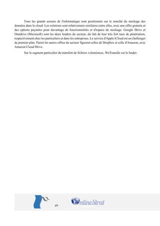 49 
Tous les grands acteurs de l'informatique sont positionnés sur le marché du stockage des données dans le cloud. Les solutions sont relativement similaires entre elles, avec une offre gratuite et des options payantes pour davantage de fonctionnalités et d'espace de stockage. Google Drive et Onedrive (Microsoft) sont les deux leaders du secteur, du fait de leur très fort taux de pénétration, respectivement chez les particuliers et dans les entreprises. Le service d'Apple iCloud est un challenger de premier plan. Parmi les autres offres du secteur figurent celles de Dropbox et celle d'Amazon, avec Amazon Cloud Drive. 
Sur le segment particulier du transfert de fichiers volumineux, WeTransfer est le leader. 
 