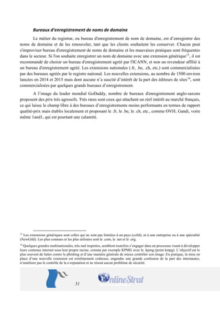 51 
Bureaux d’enregistrement de noms de domaine 
Le métier du registrar, ou bureau d'enregistrement de nom de domaine, est d’enregistrer des noms de domaine et de les renouveler, tant que les clients souhaitent les conserver. Chacun peut s'improviser bureau d'enregistrement de noms de domaine et les mauvaises pratiques sont fréquentes dans le secteur. Si l'on souhaite enregistrer un nom de domaine avec une extension générique15, il est recommandé de choisir un bureau d'enregistrement agréé par l'ICANN, et non un revendeur affilié à un bureau d'enregistrement agréé. Les extensions nationales (.fr, .be, .ch, etc.) sont commercialisées par des bureaux agréés par le registre national. Les nouvelles extensions, au nombre de 1500 environ lancées en 2014 et 2015 mais dont aucune n’a suscité d’intérêt de la part des éditeurs de sites16, sont commercialisées par quelques grands bureaux d’enregistrement. 
A l’image du leader mondial GoDaddy, nombre de bureaux d'enregistrement anglo-saxons proposent des prix très agressifs. Très rares sont ceux qui attachent un réel intérêt au marché français, ce qui laisse le champ libre à des bureaux d’enregistrements moins performants en termes de rapport qualité-prix mais établis localement et proposant le .fr, le .be, le .ch, etc., comme OVH, Gandi, voire même 1and1, qui est pourtant une calamité. 
15 Les extensions génériques sont celles qui ne sont pas limitées à un pays (cctld), ni à une entreprise ou à une spécialité (NewGtld). Les plus connues et les plus utilisées sont le .com, le .net et le .org. 
16 Quelques grandes multinationales, très mal inspirées, semblent toutefois s’engager dans un processus visant à développer leurs contenus internet sous leur propre racine, comme par exemple KPMG avec le .kpmg (point kmpg). L’objectif est le plus souvent de lutter contre le phishing et d’une manière générale de mieux contrôler son image. En pratique, la mise en place d’une nouvelle extension est extrêmement coûteuse, engendre une grande confusion de la part des internautes, n’améliore pas le contrôle de la e-reputation et ne résout aucun problème de sécurité.  