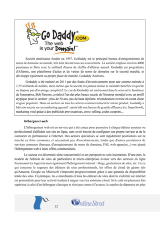 52 
Société américaine fondée en 1997, GoDaddy est le principal bureau d'enregistrement de noms de domaine au monde, très loin devant tous ses concurrents. La société emploie environ 4000 personnes et flirte avec le milliard d'euros de chiffre d'affaires annuel. Godaddy est propriétaire d'Afternic, une plateforme d'achat et de ventes de noms de domaine sur le second marché, et développe également sa propre place de marché, Godaddy Auctions. 
Godaddy a été racheté en 2011 par des fonds d'investissements pour une somme estimée à 2,25 milliards de dollars, alors même que la société n'a jamais réalisé le moindre bénéfice et qu'elle ne dispose pas d'avantage compétitif. Le cas de Godaddy est intéressant dans le sens où le fondateur de l'entreprise, Bob Parsons, a réalisé l'un des plus beaux succès de l'internet mondial avec un profil atypique pour le secteur : plus de 50 ans, pas de haut diplôme, revendication et mise en avant d'une origine populaire. Dans un secteur où tous les acteurs commercialisent le même produit, Godaddy a bâti son succès sur un marketing agressif : spots télé aux heures de grande affluence (ie. Superbowl), marketing viral grâce à des publicités provocatrices, cross-selling, codes coupons... 
Hébergeurs web 
L'hébergement web est un service qui a été conçu pour permettre à chaque éditeur amateur ou professionnel d'afficher son site en ligne, sans avoir besoin de configurer son propre serveur et de le connecter en permanence à l'internet. Des acteurs spécialisés se sont rapidement positionnés sur ce marché en forte croissance et nécessitant peu d'investissements, tandis que d'autres prestataires de services connexes (bureaux d'enregistrement de noms de domaine, FAI, web agencies...) ont ajouté l'hébergement web à leurs offres commerciales. 
Le secteur est désormais ultra-concurrentiel et ses perspectives sont incertaines. D'une part, le modèle de l'édition de sites de particuliers et micro-entreprises évolue vers des services en ligne fournissant les logiciels mais également l'hébergement internet : blogs, générateurs de sites, etc. En ce qui concerne le segment des éditeurs de sites professionnels, les offres de cloud de géants tels qu'Amazon, Google ou Microsoft s'imposent progressivement grâce à une garantie de disponibilité totale des sites. En pratique, les e-marchands et tous les éditeurs de sites dont la visibilité sur internet est primordiale pour leur activité tendent à migrer vers les solutions cloud. Si le coût est plusieurs fois supérieur à celui d'un hébergeur classique et n'est pas connu à l'avance, le surplus de dépenses est plus  