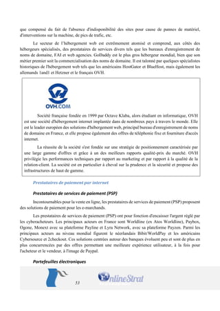 53 
que compensé du fait de l'absence d'indisponibilité des sites pour cause de pannes de matériel, d'interventions sur la machine, de pics de trafic, etc. 
Le secteur de l’hébergement web est extrêmement atomisé et comprend, aux côtés des hébergeurs spécialisés, des prestataires de services divers tels que les bureaux d'enregistrement de noms de domaine, FAI et web agencies. GoDaddy est le plus gros hébergeur mondial, bien que son métier premier soit la commercialisation des noms de domaine. Il est talonné par quelques spécialistes historiques de l'hébergement web tels que les américains HostGator et BlueHost, mais également les allemands 1and1 et Hetzner et le français OVH. 
Société française fondée en 1999 par Octave Klaba, alors étudiant en informatique, OVH est une société d'hébergement internet implantée dans de nombreux pays à travers le monde. Elle est le leader européen des solutions d'hébergement web, principal bureau d'enregistrement de noms de domaine en France, et elle propose également des offres de téléphonie fixe et fourniture d'accès internet. 
La réussite de la société s'est fondée sur une stratégie de positionnement caractérisée par une large gamme d'offres et grâce à un des meilleurs rapports qualité-prix du marché. OVH privilégie les performances techniques par rapport au marketing et par rapport à la qualité de la relation-client. La société est en particulier à cheval sur la prudence et la sécurité et propose des infrastructures de haut de gamme. 
Prestataires de paiement par internet 
Prestataires de services de paiement (PSP) 
Incontournables pour la vente en ligne, les prestataires de services de paiement (PSP) proposent des solutions de paiement pour les e-marchands. 
Les prestataires de services de paiement (PSP) ont pour fonction d'encaisser l'argent réglé par les cyberacheteurs. Les principaux acteurs en France sont Worldline (ex Atos Worldline), Paybox, Ogone, Monext avec sa plateforme Payline et Lyra Network, avec sa plateforme Payzen. Parmi les principaux acteurs au niveau mondial figurent le néerlandais Bibit/WorldPay et les américains Cybersource et 2checkout. Ces solutions centrées autour des banques évoluent peu et sont de plus en plus concurrencées par des offres permettant une meilleure expérience utilisateur, à la fois pour l'acheteur et le vendeur, à l'image de Paypal. 
Portefeuilles électroniques  