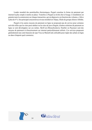 54 
Leader mondial des portefeuilles électroniques, Paypal constitue la forme de paiement par internet la plus simple à mettre en place. Toutefois si Paypal se révèle cher à l'usage. L'installation est gratuite mais la commission sur chaque transaction, qui est dégressive en fonction des volumes, s’élève à plus de 4 %. Son principal concurrent au niveau mondial est Alipay, filiale du groupe chinois Alibaba. 
Paypal et les autres moyens de paiement en ligne ne proposant pas de service pour certaines activités telles que les sites pour adultes ou les sites de jeux d'argent, d'autres solutions de paiement en ligne se sont développées sur ces niches. Skrill (ex-Moneybookers), Neteller ou Payoneer sont des moyens de paiement et d'encaissement sur internet particulièrement utilisés. Ces services proposent généralement une carte bancaire de type Visa ou MasterCard, utilisable pour régler des achats en ligne ou dans n'importe quel commerce.  