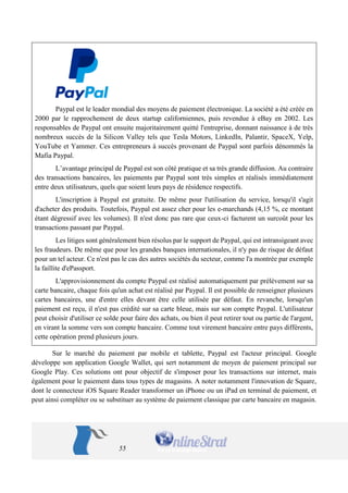 55 
Paypal est le leader mondial des moyens de paiement électronique. La société a été créée en 2000 par le rapprochement de deux startup californiennes, puis revendue à eBay en 2002. Les responsables de Paypal ont ensuite majoritairement quitté l'entreprise, donnant naissance à de très nombreux succès de la Silicon Valley tels que Tesla Motors, LinkedIn, Palantir, SpaceX, Yelp, YouTube et Yammer. Ces entrepreneurs à succès provenant de Paypal sont parfois dénommés la Mafia Paypal. 
L’avantage principal de Paypal est son côté pratique et sa très grande diffusion. Au contraire des transactions bancaires, les paiements par Paypal sont très simples et réalisés immédiatement entre deux utilisateurs, quels que soient leurs pays de résidence respectifs. 
L'inscription à Paypal est gratuite. De même pour l'utilisation du service, lorsqu'il s'agit d'acheter des produits. Toutefois, Paypal est assez cher pour les e-marchands (4,15 %, ce montant étant dégressif avec les volumes). Il n'est donc pas rare que ceux-ci facturent un surcoût pour les transactions passant par Paypal. 
Les litiges sont généralement bien résolus par le support de Paypal, qui est intransigeant avec les fraudeurs. De même que pour les grandes banques internationales, il n'y pas de risque de défaut pour un tel acteur. Ce n'est pas le cas des autres sociétés du secteur, comme l'a montrée par exemple la faillite d'ePassport. 
L'approvisionnement du compte Paypal est réalisé automatiquement par prélèvement sur sa carte bancaire, chaque fois qu'un achat est réalisé par Paypal. Il est possible de renseigner plusieurs cartes bancaires, une d'entre elles devant être celle utilisée par défaut. En revanche, lorsqu'un paiement est reçu, il n'est pas crédité sur sa carte bleue, mais sur son compte Paypal. L'utilisateur peut choisir d'utiliser ce solde pour faire des achats, ou bien il peut retirer tout ou partie de l'argent, en virant la somme vers son compte bancaire. Comme tout virement bancaire entre pays différents, cette opération prend plusieurs jours. 
Sur le marché du paiement par mobile et tablette, Paypal est l'acteur principal. Google développe son application Google Wallet, qui sert notamment de moyen de paiement principal sur Google Play. Ces solutions ont pour objectif de s'imposer pour les transactions sur internet, mais également pour le paiement dans tous types de magasins. A noter notamment l'innovation de Square, dont le connecteur iOS Square Reader transformer un iPhone ou un iPad en terminal de paiement, et peut ainsi compléter ou se substituer au système de paiement classique par carte bancaire en magasin.  