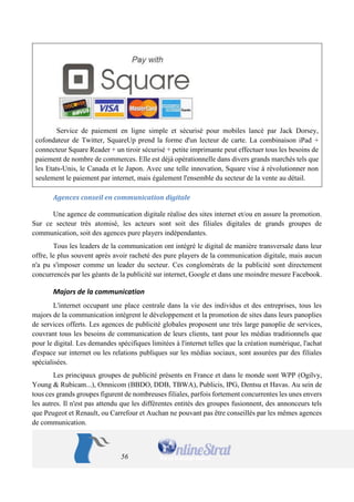 56 
Service de paiement en ligne simple et sécurisé pour mobiles lancé par Jack Dorsey, cofondateur de Twitter, SquareUp prend la forme d'un lecteur de carte. La combinaison iPad + connecteur Square Reader + un tiroir sécurisé + petite imprimante peut effectuer tous les besoins de paiement de nombre de commerces. Elle est déjà opérationnelle dans divers grands marchés tels que les Etats-Unis, le Canada et le Japon. Avec une telle innovation, Square vise à révolutionner non seulement le paiement par internet, mais également l'ensemble du secteur de la vente au détail. 
Agences conseil en communication digitale 
Une agence de communication digitale réalise des sites internet et/ou en assure la promotion. Sur ce secteur très atomisé, les acteurs sont soit des filiales digitales de grands groupes de communication, soit des agences pure players indépendantes. 
Tous les leaders de la communication ont intégré le digital de manière transversale dans leur offre, le plus souvent après avoir racheté des pure players de la communication digitale, mais aucun n'a pu s'imposer comme un leader du secteur. Ces conglomérats de la publicité sont directement concurrencés par les géants de la publicité sur internet, Google et dans une moindre mesure Facebook. 
Majors de la communication 
L'internet occupant une place centrale dans la vie des individus et des entreprises, tous les majors de la communication intègrent le développement et la promotion de sites dans leurs panoplies de services offerts. Les agences de publicité globales proposent une très large panoplie de services, couvrant tous les besoins de communication de leurs clients, tant pour les médias traditionnels que pour le digital. Les demandes spécifiques limitées à l'internet telles que la création numérique, l'achat d'espace sur internet ou les relations publiques sur les médias sociaux, sont assurées par des filiales spécialisées. 
Les principaux groupes de publicité présents en France et dans le monde sont WPP (Ogilvy, Young & Rubicam...), Omnicom (BBDO, DDB, TBWA), Publicis, IPG, Dentsu et Havas. Au sein de tous ces grands groupes figurent de nombreuses filiales, parfois fortement concurrentes les unes envers les autres. Il n'est pas attendu que les différentes entités des groupes fusionnent, des annonceurs tels que Peugeot et Renault, ou Carrefour et Auchan ne pouvant pas être conseillés par les mêmes agences de communication.  