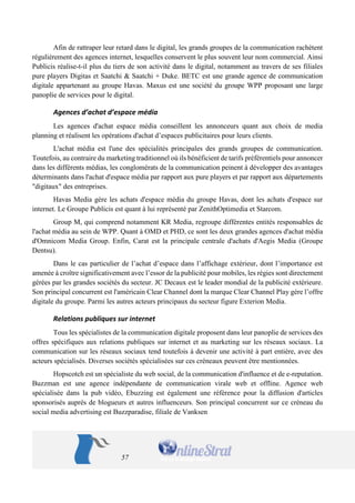 57 
Afin de rattraper leur retard dans le digital, les grands groupes de la communication rachètent régulièrement des agences internet, lesquelles conservent le plus souvent leur nom commercial. Ainsi Publicis réalise-t-il plus du tiers de son activité dans le digital, notamment au travers de ses filiales pure players Digitas et Saatchi & Saatchi + Duke. BETC est une grande agence de communication digitale appartenant au groupe Havas. Maxus est une société du groupe WPP proposant une large panoplie de services pour le digital. 
Agences d’achat d’espace média 
Les agences d'achat espace média conseillent les annonceurs quant aux choix de media planning et réalisent les opérations d'achat d’espaces publicitaires pour leurs clients. 
L'achat média est l'une des spécialités principales des grands groupes de communication. Toutefois, au contraire du marketing traditionnel où ils bénéficient de tarifs préférentiels pour annoncer dans les différents médias, les conglomérats de la communication peinent à développer des avantages déterminants dans l'achat d'espace média par rapport aux pure players et par rapport aux départements "digitaux" des entreprises. 
Havas Media gère les achats d'espace média du groupe Havas, dont les achats d'espace sur internet. Le Groupe Publicis est quant à lui représenté par ZenithOptimedia et Starcom. 
Group M, qui comprend notamment KR Media, regroupe différentes entités responsables de l'achat média au sein de WPP. Quant à OMD et PHD, ce sont les deux grandes agences d'achat média d'Omnicom Media Group. Enfin, Carat est la principale centrale d'achats d'Aegis Media (Groupe Dentsu). 
Dans le cas particulier de l’achat d’espace dans l’affichage extérieur, dont l’importance est amenée à croître significativement avec l’essor de la publicité pour mobiles, les régies sont directement gérées par les grandes sociétés du secteur. JC Decaux est le leader mondial de la publicité extérieure. Son principal concurrent est l'américain Clear Channel dont la marque Clear Channel Play gère l’offre digitale du groupe. Parmi les autres acteurs principaux du secteur figure Exterion Media. 
Relations publiques sur internet 
Tous les spécialistes de la communication digitale proposent dans leur panoplie de services des offres spécifiques aux relations publiques sur internet et au marketing sur les réseaux sociaux. La communication sur les réseaux sociaux tend toutefois à devenir une activité à part entière, avec des acteurs spécialisés. Diverses sociétés spécialisées sur ces créneaux peuvent être mentionnées. 
Hopscotch est un spécialiste du web social, de la communication d'influence et de e-reputation. Buzzman est une agence indépendante de communication virale web et offline. Agence web spécialisée dans la pub vidéo, Ebuzzing est également une référence pour la diffusion d'articles sponsorisés auprès de blogueurs et autres influenceurs. Son principal concurrent sur ce créneau du social media advertising est Buzzparadise, filiale de Vanksen  