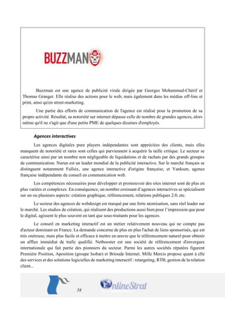 58 
Buzzman est une agence de publicité virale dirigée par Georges Mohammed-Chérif et Thomas Granger. Elle réalise des actions pour le web, mais également dans les médias off-line et print, ainsi qu'en street-marketing. 
Une partie des efforts de communication de l'agence est réalisé pour la promotion de sa propre activité. Résultat, sa notoriété sur internet dépasse celle de nombre de grandes agences, alors même qu'il ne s'agit que d'une petite PME de quelques dizaines d'employés. 
Agences interactives 
Les agences digitales pure players indépendantes sont appréciées des clients, mais elles manquent de notoriété et rares sont celles qui parviennent à acquérir la taille critique. Le secteur se caractérise ainsi par un nombre non négligeable de liquidations et de rachats par des grands groupes de communication. Nurun est un leader mondial de la publicité interactive. Sur le marché français se distinguent notamment Fullsix, une agence interactive d'origine française, et Vanksen, agence française indépendante de conseil en communication web. 
Les compétences nécessaires pour développer et promouvoir des sites internet sont de plus en plus variées et complexes. En conséquence, un nombre croissant d’agences interactives se spécialisent sur un ou plusieurs aspects: création graphique, référencement, relations publiques 2.0, etc. 
Le secteur des agences de webdesign est marqué par une forte atomisation, sans réel leader sur le marché. Les studios de création, qui réalisent des productions aussi bien pour l’impression que pour le digital, agissent le plus souvent en tant que sous-traitants pour les agences. 
Le conseil en marketing interactif est un métier relativement nouveau qui ne compte pas d'acteur dominant en France. La demande concerne de plus en plus l'achat de liens sponsorisés, qui est très onéreuse, mais plus facile et efficace à mettre en oeuvre que le référencement naturel pour obtenir un afflux immédiat de trafic qualifié. Netbooster est une société de référencement d'envergure internationale qui fait partie des pionniers du secteur. Parmi les autres sociétés réputées figurent Première Position, Aposition (groupe Isobar) et Brioude Internet. Mille Mercis propose quant à elle des services et des solutions logicielles de marketing interactif : retargeting, RTB, gestion de la relation client...  