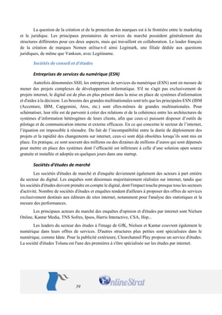59 
La question de la création et de la protection des marques est à la frontière entre le marketing et le juridique. Les principaux prestataires de services du marché possèdent généralement des structures différentes pour ces deux aspects, mais qui travaillent en collaboration. Le leader français de la création de marques Nomen utilise-t-il ainsi Legimark, une filiale dédiée aux questions juridiques, de même que Vanksen, avec Legitiname. 
Sociétés de conseil et d’études 
Entreprises de services du numérique (ESN) 
Autrefois dénommées SSII, les entreprises de services du numérique (ESN) sont en mesure de mener des projets complexes de développement informatique. S'il ne s'agit pas exclusivement de projets internet, le digital est de plus en plus présent dans la mise en place de systèmes d'information et d'aides à la décision. Les besoins des grandes multinationales sont tels que les principales ESN (IBM (Accenture, IBM, Capgemini, Atos, etc.) sont elles-mêmes de grandes multinationales. Pour schématiser, leur rôle est de parvenir à créer des relations et de la cohérence entre les architectures de systèmes d’information hétérogènes de leurs clients, afin que ceux-ci puissent disposer d’outils de pilotage et de communication interne et externe efficaces. En ce qui concerne le secteur de l’internet, l’équation est impossible à résoudre. Du fait de l’incompatibilité entre la durée de déploiement des projets et la rapidité des changements sur internet, ceux-ci sont déjà obsolètes lorsqu’ils sont mis en place. En pratique, ce sont souvent des millions ou des dizaines de millions d’euros qui sont dépensés pour mettre en place des systèmes dont l’efficacité est inférieure à celle d’une solution open source gratuite et installée et adoptée en quelques jours dans une startup. 
Sociétés d’études de marché 
Les sociétés d'études de marché et d'enquête deviennent également des acteurs à part entière du secteur du digital. Les enquêtes sont désormais majoritairement réalisées sur internet, tandis que les sociétés d'études doivent prendre en compte le digital, dont l'impact touche presque tous les secteurs d'activité. Nombre de sociétés d'études et enquêtes tendent d'ailleurs à proposer des offres de services exclusivement destinés aux éditeurs de sites internet, notamment pour l'analyse des statistiques et la mesure des performances. 
Les principaux acteurs du marché des enquêtes d'opinion et d'études par internet sont Nielsen Online, Kantar Media, TNS Sofres, Ipsos, Harris Interactive, CSA, Ifop... 
Les leaders du secteur des études à l'image de GfK, Nielsen et Kantar couvrent également le numérique dans leurs offres de services. D'autres structures plus petites sont spécialisées dans le numérique, comme Idate. Pour la publicité extérieure, Clearchannel Play propose un service d'études. La société d'études Toluna est l'une des premières à s'être spécialisée sur les études par internet.  