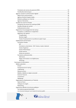6 
Prestataires de services de paiement (PSP) ....................................................................................... 53 
Portefeuilles électroniques ................................................................................................................ 53 
Agences conseil en communication digitale .......................................................................................... 56 
Majors de la communication ............................................................................................................. 56 
Agences d’achat d’espace média ....................................................................................................... 57 
Relations publiques sur internet ........................................................................................................ 57 
Agences interactives .......................................................................................................................... 58 
Sociétés de conseil et d’études .............................................................................................................. 59 
Entreprises de services du numérique (ESN) ..................................................................................... 59 
Sociétés d’études de marché ............................................................................................................. 59 
Professionnels du droit ...................................................................................................................... 60 
Organismes d’accompagnement de startup .......................................................................................... 60 
Incubateurs, accélérateurs et pépinières .......................................................................................... 60 
Apporteurs de capitaux ..................................................................................................................... 61 
Crowdfunding ............................................................................................................................... 61 
Business angels ............................................................................................................................. 62 
Fonds d’investissement et sociétés de capital risque ................................................................... 62 
Etablissements de formation ................................................................................................................. 63 
Formations initiales ........................................................................................................................... 64 
BTS ................................................................................................................................................ 64 
Formations universitaires : DUT, licence, master, doctorat ......................................................... 64 
Ecoles d’ingénieur ......................................................................................................................... 65 
Ecoles d’informatique ................................................................................................................... 65 
Ecoles internet .............................................................................................................................. 65 
Ecoles de commerce ..................................................................................................................... 66 
Formations professionnelles ............................................................................................................. 67 
Alternance ..................................................................................................................................... 67 
Stages et formations non diplômantes ......................................................................................... 67 
eLearning ...................................................................................................................................... 67 
Fournisseurs d’informations ....................................................................................................................... 69 
Médias spécialisés .................................................................................................................................. 69 
Hi-tech ............................................................................................................................................... 69 
Entrepreneuriat et startup ................................................................................................................ 70 
e-Marketing ....................................................................................................................................... 70 
Réseaux sociaux ................................................................................................................................. 71 
Mobiles, tablettes et objets connectés ............................................................................................. 71 
Droit de l’internet .............................................................................................................................. 71 
e-Commerce ...................................................................................................................................... 71 
Webdesign ......................................................................................................................................... 72 
Organisateurs d’événements sur l’internet............................................................................................ 73 
Salons et foires .................................................................................................................................. 73 
Colloques et congrès ......................................................................................................................... 73 
Networking ........................................................................................................................................ 74 
Organismes officiels et structures publiques ......................................................................................... 75 
Les instances gouvernementales ....................................................................................................... 75 
Les structures exerçant une mission de service public ...................................................................... 76  