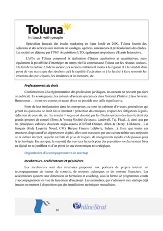 60 
Spécialiste français des études marketing en ligne fondé en 2000, Toluna fournit des solutions et des services aux instituts de sondages, agences, annonceurs et professionnels des études. La société est détenue par ITWP Acquisitions LTD, également propriétaire d'Harris Interactive. 
L'offre de Toluna comprend la réalisation d'études qualitatives et quantitatives, mais également la possibilité d'interroger en temps réel la communauté Toluna sur les réseaux sociaux. Du fait de la culture 2.0 de la société, les services s'attachent moins à la rigueur et à la validité d'un point de vue statistique des résultats qu'à la rapidité d'exécution et à la faculté à faire ressortir les émotions des participants, les tendances et les rumeurs, etc. 
Professionnels du droit 
Conformément à la réglementation des professions juridiques, les avocats ne peuvent pas faire de publicité. En conséquence, les cabinets d'avocats spécialisés dans l'internet (Witetic, Haas Avocats, Bensoussan …) sont peu connus et aucun d'eux ne possède une taille significative. 
Forts de leur implantation dans les entreprises, ce sont les cabinets d’avocats généralistes qui gèrent les questions de droit liés à l'internet : protection des marques, respect des obligations légales, rédaction de contrats, etc. Le marché français est dominé par les filiales spécialisées dans le droit des grands groupes de conseil (Ernst & Young Société d'avocats, Landwell, Taj, Fidal…), ainsi que par les principaux cabinets d'avocats anglo-saxons (Clifford Chance, Allen & Overy, Linklaters…) et français (Gide Loyrette Nouel, CMS Bureau Francis Lefebvre, Salans…). Bien que toutes ces structures disposent d’un département digital, elles sont marquées par une culture métier aux antipodes de la culture internet, laquelle est faite de prise de risques, de changements rapides et de passion pour la technologie. En pratique, la majorité des services facturés pour des prestations exclusivement liées au digital ne se justifient ni d’un point de vue économique ni stratégique. 
Organismes d’accompagnement de startup 
Incubateurs, accélérateurs et pépinières 
Les incubateurs sont des structures proposant aux porteurs de projets internet un accompagnement en termes de conseils, de moyens techniques et de moyens financiers. Les accélérateurs ajoutent une dimension de formation et coaching, sous la forme de programmes courts d’accompagnement en vue du lancement d'un projet. Les pépinières, qui s’adressent aux startups déjà lancées ne mettent à disposition que des installations techniques mutualisées.  