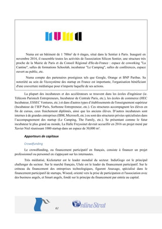61 
Numa est un bâtiment de 1 700m² de 6 étages, situé dans le Sentier à Paris. Inauguré en novembre 2014, il rassemble toutes les activités de l'association Silicon Sentier, une structure très proche de la Mairie de Paris et du Conseil Régional d'Ile-de-France : espace de coworking "La Cantine", salles de formations Schoolab, incubateur "Le Camping", salles de conférences, espace ouvert au public, etc. 
Numa compte des partenaires prestigieux tels que Google, Orange et BNP Paribas. Sa notoriété au sein de l'écosystème des startup en France est importante, l'organisation bénéficiant d'une couverture médiatique pour n'importe laquelle de ses actions. 
La plupart des incubateurs et des accélérateurs se trouvent dans les écoles d'ingénieur (ie. Télécom Paristech Entrepreneurs, Incubateur de Centrale Paris, etc.), les écoles de commerce (HEC Incubateur, ESSEC Ventures, etc.) et dans d'autres types d’établissements de l'enseignement supérieur (Incubateur de l’IEP Paris, Sorbonne Entrepreneur, etc.). Ces structures accompagnent les élèves en fin de cursus, ceux fraichement diplômés, ainsi que les anciens élèves. D’autres incubateurs sont internes à de grandes entreprises (IBM, Microsoft, etc.) ou sont des structures privées spécialisées dans l’accompagnement des startup (Le Camping, The Family, etc.). Se présentant comme le futur incubateur le plus grand au monde, La Halle Freyssinet devrait accueillir en 2016 un projet mené par Xavier Niel réunissant 1000 startup dans un espace de 30,000 m². 
Apporteurs de capitaux 
Crowdfunding 
Le crowdfunding, ou financement participatif en français, consiste à financer un projet professionnel ou personnel en s'appuyant sur les internautes. 
Très médiatisé, Kickstarter est le leader mondial du secteur. IndieGogo est le principal challenger du secteur. Sur le marché français, Ulule est le leader du financement participatif. Sur le créneau du financement des entreprises technologiques, figurent Anaxago, spécialisé dans le financement participatif de startups, Wiseed, orienté vers la prise de participation et l'association avec des business angels, et Smart angels, fondé sur le principe du financement par entrée au capital.  