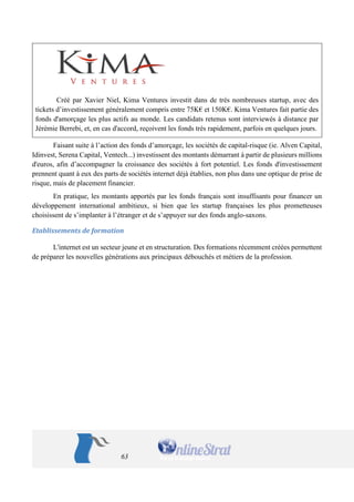 63 
Créé par Xavier Niel, Kima Ventures investit dans de très nombreuses startup, avec des tickets d’investissement généralement compris entre 75K€ et 150K€. Kima Ventures fait partie des fonds d'amorçage les plus actifs au monde. Les candidats retenus sont interviewés à distance par Jérémie Berrebi, et, en cas d'accord, reçoivent les fonds très rapidement, parfois en quelques jours. 
Faisant suite à l’action des fonds d’amorçage, les sociétés de capital-risque (ie. Alven Capital, Idinvest, Serena Capital, Ventech...) investissent des montants démarrant à partir de plusieurs millions d'euros, afin d’accompagner la croissance des sociétés à fort potentiel. Les fonds d'investissement prennent quant à eux des parts de sociétés internet déjà établies, non plus dans une optique de prise de risque, mais de placement financier. 
En pratique, les montants apportés par les fonds français sont insuffisants pour financer un développement international ambitieux, si bien que les startup françaises les plus prometteuses choisissent de s’implanter à l’étranger et de s’appuyer sur des fonds anglo-saxons. 
Etablissements de formation 
L'internet est un secteur jeune et en structuration. Des formations récemment créées permettent de préparer les nouvelles générations aux principaux débouchés et métiers de la profession. 
 