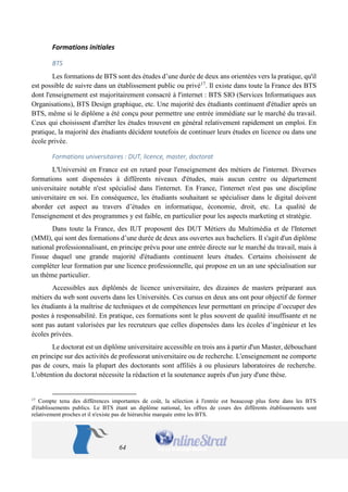 64 
Formations initiales 
BTS 
Les formations de BTS sont des études d’une durée de deux ans orientées vers la pratique, qu'il est possible de suivre dans un établissement public ou privé17. Il existe dans toute la France des BTS dont l'enseignement est majoritairement consacré à l'internet : BTS SIO (Services Informatiques aux Organisations), BTS Design graphique, etc. Une majorité des étudiants continuent d'étudier après un BTS, même si le diplôme a été conçu pour permettre une entrée immédiate sur le marché du travail. Ceux qui choisissent d'arrêter les études trouvent en général relativement rapidement un emploi. En pratique, la majorité des étudiants décident toutefois de continuer leurs études en licence ou dans une école privée. 
Formations universitaires : DUT, licence, master, doctorat 
L'Université en France est en retard pour l'enseignement des métiers de l'internet. Diverses formations sont dispensées à différents niveaux d'études, mais aucun centre ou département universitaire notable n'est spécialisé dans l'internet. En France, l'internet n'est pas une discipline universitaire en soi. En conséquence, les étudiants souhaitant se spécialiser dans le digital doivent aborder cet aspect au travers d’études en informatique, économie, droit, etc. La qualité de l'enseignement et des programmes y est faible, en particulier pour les aspects marketing et stratégie. 
Dans toute la France, des IUT proposent des DUT Métiers du Multimédia et de l'Internet (MMI), qui sont des formations d’une durée de deux ans ouvertes aux bacheliers. Il s'agit d'un diplôme national professionnalisant, en principe prévu pour une entrée directe sur le marché du travail, mais à l'issue duquel une grande majorité d'étudiants continuent leurs études. Certains choisissent de compléter leur formation par une licence professionnelle, qui propose en un an une spécialisation sur un thème particulier. 
Accessibles aux diplômés de licence universitaire, des dizaines de masters préparant aux métiers du web sont ouverts dans les Universités. Ces cursus en deux ans ont pour objectif de former les étudiants à la maîtrise de techniques et de compétences leur permettant en principe d’occuper des postes à responsabilité. En pratique, ces formations sont le plus souvent de qualité insuffisante et ne sont pas autant valorisées par les recruteurs que celles dispensées dans les écoles d’ingénieur et les écoles privées. 
Le doctorat est un diplôme universitaire accessible en trois ans à partir d'un Master, débouchant en principe sur des activités de professorat universitaire ou de recherche. L'enseignement ne comporte pas de cours, mais la plupart des doctorants sont affiliés à ou plusieurs laboratoires de recherche. L'obtention du doctorat nécessite la rédaction et la soutenance auprès d'un jury d'une thèse. 
17 Compte tenu des différences importantes de coût, la sélection à l'entrée est beaucoup plus forte dans les BTS d'établissements publics. Le BTS étant un diplôme national, les offres de cours des différents établissements sont relativement proches et il n'existe pas de hiérarchie marquée entre les BTS.  