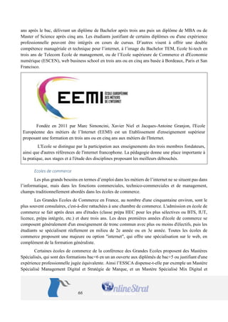 66 
ans après le bac, délivrant un diplôme de Bachelor après trois ans puis un diplôme de MBA ou de Master of Science après cinq ans. Les étudiants justifiant de certains diplômes ou d'une expérience professionnelle peuvent être intégrés en cours de cursus. D’autres visent à offrir une double compétence managériale et technique pour l’internet, à l’image du Bachelor TEM, Ecole hi-tech en trois ans de Telecom Ecole de management, ou de l’Ecole supérieure de Commerce et d'Economie numérique (ESCEN), web business school en trois ans ou en cinq ans basée à Bordeaux, Paris et San Francisco. 
Fondée en 2011 par Marc Simoncini, Xavier Niel et Jacques-Antoine Granjon, l'Ecole Européenne des métiers de l’Internet (EEMI) est un Etablissement d'enseignement supérieur proposant une formation en trois ans ou en cinq ans aux métiers de l'Internet. 
L'Ecole se distingue par la participation aux enseignements des trois membres fondateurs, ainsi que d'autres références de l'internet francophone. La pédagogie donne une place importante à la pratique, aux stages et à l'étude des disciplines proposant les meilleurs débouchés. 
Ecoles de commerce 
Les plus grands besoins en termes d’emploi dans les métiers de l’internet ne se situent pas dans l’informatique, mais dans les fonctions commerciales, technico-commerciales et de management, champs traditionnellement abordés dans les écoles de commerce. 
Les Grandes Ecoles de Commerce en France, au nombre d'une cinquantaine environ, sont le plus souvent consulaires, c'est-à-dire rattachées à une chambre de commerce. L'admission en école de commerce se fait après deux ans d'études (classe prépa HEC pour les plus sélectives ou BTS, IUT, licence, prépa intégrée, etc.) et dure trois ans. Les deux premières années d'école de commerce se composent généralement d'un enseignement de tronc commun avec plus ou moins d'électifs, puis les étudiants se spécialisent réellement en milieu de 2e année ou en 3e année. Toutes les écoles de commerce proposent une majeure ou option "internet", en complément de la formation généraliste. Citons par exemple la spécialisation digital Business de l'ESGMS, la Majeure Web de l’INSEEC et la Majeure Webmarketing de l’ESSCA. 
Certaines écoles de commerce de la conférence des Grandes Ecoles proposent des Mastères Spécialisés, qui sont des formations bac+6 en un an ouverte aux diplômés de bac+5 ou justifiant d'une expérience professionnelle jugée équivalente. Ainsi l’ESSCA dispense-t-elle par exemple un Mastère  