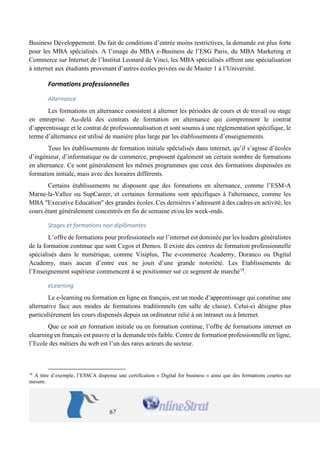 67 
Spécialisé Management Digital et Stratégie de Marque, et un Mastère Spécialisé Mix Digital et Business Développement. Du fait de conditions d’entrée moins restrictives, la demande est plus forte pour les MBA spécialisés. A l’image du MBA e-Business de l’ESG Paris, du MBA Marketing et Commerce sur Internet de l’Institut Leonard de Vinci, les MBA spécialisés offrent une spécialisation à internet aux étudiants provenant d’autres écoles privées ou de Master 1 à l’Université. 
Formations professionnelles 
Alternance 
Les formations en alternance consistent à alterner les périodes de cours et de travail ou stage en entreprise. Au-delà des contrats de formation en alternance qui comprennent le contrat d’apprentissage et le contrat de professionnalisation et sont soumis à une réglementation spécifique, le terme d’alternance est utilisé de manière plus large par les établissements d’enseignements. 
Tous les établissements de formation initiale spécialisés dans internet, qu’il s’agisse d’écoles d’ingénieur, d’informatique ou de commerce, proposent également un certain nombre de formations en alternance. Ce sont généralement les mêmes programmes que ceux des formations dispensées en formation initiale, mais avec des horaires différents. 
Certains établissements ne disposent que des formations en alternance, comme l’ESM-A Marne-la-Vallee ou SupCareer, et certaines formations sont spécifiques à l'alternance, comme les MBA "Executive Education" des grandes écoles. Ces dernières s’adressent à des cadres en activité, les cours étant généralement concentrés en fin de semaine et/ou les week-ends. 
Stages et formations non diplômantes 
L’offre de formations pour professionnels sur l’internet est dominée par les leaders généralistes de la formation continue que sont Cegos et Demos. Il existe des centres de formation professionnelle spécialisés dans le numérique, comme Visiplus, The e-commerce Academy, Doranco ou Digital Academy, mais aucun d’entre eux ne jouit d’une grande notoriété. Les Etablissements de l’Enseignement supérieur commencent à se positionner sur ce segment de marché18. 
eLearning 
Le e-learning ou formation en ligne en français, est un mode d’apprentissage qui constitue une alternative face aux modes de formations traditionnels (en salle de classe). Celui-ci désigne plus particulièrement les cours dispensés depuis un ordinateur relié à un intranet ou à Internet. 
Que ce soit en formation initiale ou en formation continue, l’offre de formations internet en elearning en français est pauvre et la demande très faible. Centre de formation professionnelle en ligne, l’Ecole des métiers du web est l’un des rares acteurs du secteur. 
18 A titre d’exemple, l’ESSCA dispense une certification « Digital for business » ainsi que des formations courtes sur mesure.  