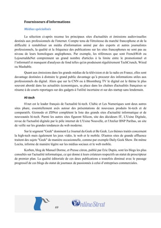 69 
Fournisseurs d’informations 
Médias spécialisés 
La sélection ci-après recense les principaux sites d'actualités et émissions audiovisuelles destinés aux professionnels de l'internet. Compte tenu de l'étroitesse du marché francophone et de la difficulté à rentabiliser un média d'information animé par des experts et autres journalistes professionnels, la qualité et la fréquence des publications sur les sites francophones ne sont pas au niveau de leurs homologues anglophones. Par exemple, les références que sont FrenchWeb ou LejournalduNet comprennent un grand nombre d'articles à la limite entre le promotionnel et l’informatif et manquent d'analyses de fond telles qu'en produisent régulièrement TechCrunch, Wired ou Mashable. 
Quant aux émissions dans les grands médias de la télévision et de la radio en France, elles sont davantage destinées à distraire le grand public davantage qu’à procurer des informations utiles aux professionnels du digital. Alors que sur la CNN ou à Bloomberg TV le digital est le thème le plus souvent abordé dans les actualités économiques, sa place dans les chaînes d'actualités françaises se résume à de courts reportages sur des gadgets à l'utilité incertaine et sur des startup sans lendemain. 
Hi-tech 
01net est le leader français de l'actualité hi-tech. Clubic et Les Numeriques sont deux autres sites phare, essentiellement axés autour des présentations de nouveaux produits hi-tech et de comparatifs. Gizmodo et ZDNet complètent la liste des grands sites d'actualité informatique et de nouveautés hi-tech. Parmi les autres sites figurent Silicon, site des décideurs IT, L'Usine Digitale, revue de l'actualité digitale par le pôle internet de L'Usine Nouvelle, et l'Atelier BNP Paribas, un site de veille sur les grandes tendances du web moderne. 
Sur le segment "Geek" dominent Le Journal du Geek et Be Geek. Les thèmes traités concernent la high-tech mais également les jeux vidéo, le web et le mobile. D'autres sites de grande affluence traitent des sujets "Geek" de manière occasionnelle, comme par exemple Daily Geek Show. De même Locita, informe de manière légère sur les médias sociaux et le web mobile. 
Korben, blog de Manuel Dorme, et Presse citron, publié par Eric Dupin, sont les blogs les plus consultés sur l'actualité informatique, ce qui donne à leurs créateurs respectifs un statut de prescripteur de premier plan. La qualité éditoriale de ces deux publications a toutefois diminué avec le passage progressif de ces blogs du statut de journaux de passionnés à celui d’entreprises commerciales. 
 