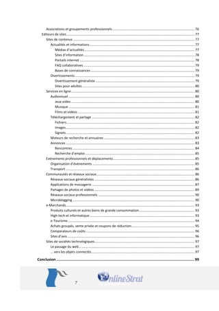 7 
Associations et groupements professionnels ......................................................................................... 76 
Editeurs de sites .......................................................................................................................................... 77 
Sites de contenus ................................................................................................................................... 77 
Actualités et informations ................................................................................................................. 77 
Médias d’actualités ....................................................................................................................... 77 
Sites d'information ........................................................................................................................ 78 
Portails internet ............................................................................................................................ 78 
FAQ collaboratives ........................................................................................................................ 79 
Bases de connaissances ................................................................................................................ 79 
Divertissements ................................................................................................................................. 79 
Divertissement généraliste ........................................................................................................... 79 
Sites pour adultes ......................................................................................................................... 80 
Services en ligne ..................................................................................................................................... 80 
Audiovisuel ........................................................................................................................................ 80 
Jeux vidéo ..................................................................................................................................... 80 
Musique ........................................................................................................................................ 81 
Films et vidéos .............................................................................................................................. 81 
Téléchargement et partage ............................................................................................................... 82 
Fichiers .......................................................................................................................................... 82 
Images ........................................................................................................................................... 82 
Signets ........................................................................................................................................... 82 
Moteurs de recherche et annuaires .................................................................................................. 83 
Annonces ........................................................................................................................................... 83 
Rencontres .................................................................................................................................... 84 
Recherche d’emploi ...................................................................................................................... 85 
Evénements professionnels et déplacements ........................................................................................ 85 
Organisation d’événements .............................................................................................................. 85 
Transport ........................................................................................................................................... 86 
Communautés et réseaux sociaux .......................................................................................................... 86 
Réseaux sociaux généralistes ............................................................................................................ 86 
Applications de messagerie ............................................................................................................... 87 
Partages de photos et vidéos ............................................................................................................ 89 
Réseaux sociaux professionnels ........................................................................................................ 90 
Microblogging .................................................................................................................................... 90 
e-Marchands........................................................................................................................................... 93 
Produits culturels et autres biens de grande consommation ............................................................ 93 
High-tech et informatique ................................................................................................................. 93 
e-Tourisme ......................................................................................................................................... 94 
Achats groupés, vente privée et coupons de réduction .................................................................... 95 
Comparateurs de coûts ..................................................................................................................... 96 
Sites d’avis ......................................................................................................................................... 96 
Sites de sociétés technologiques ............................................................................................................ 97 
Le passage du web… .......................................................................................................................... 97 
… vers les objets connectés ............................................................................................................... 97 
Conclusion ............................................................................................................................. 99  