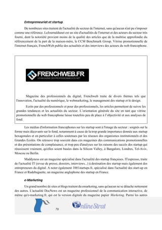 70 
Entrepreneuriat et startup 
De nombreux sites traitent de l'actualité du secteur de l'internet, sans qu'aucun n'ait pu s'imposer comme une référence. LeJournaldunet est un site d'actualités de l'internet et des acteurs du secteur très fourni, dont la notoriété provient moins de la qualité des articles que de la maîtrise approfondie du référencement de la part de la maison-mère, le CCM Benchmark Group. Vitrine promotionnelle de l'internet français, FrenchWeb publie des actualités et des interviews des acteurs du web francophone. 
Magazine des professionnels du digital, Frenchweb traite de divers thèmes tels que l'innovation, l'actualité du numérique, le webmarketing, le management des startup et le design. 
Ecrits par des professionnels et pour des professionnels, les articles permettent de suivre les grandes tendances et les actualités du secteur. L’orientation générale du site en tant que vitrine promotionnelle du web francophone laisse toutefois peu de place à l’objectivité et aux analyses de fond. 
Les médias d'information francophones sur les startup sont à l'image du secteur : soignés sur la forme mais décevants sur le fond, notamment à cause de la trop grande importance donnée aux startup hexagonales et en particulier à celles soutenues par les réseaux des organismes institutionnels et des Grandes Ecoles. On retrouve trop souvent dans ces magazines des communications promotionnelles et des présentations de complaisance, et trop peu d'analyses sur les raisons des succès des startup qui réussissent vraiment, qu'elles soient basées dans la Silicon Valley, à Bangalore, Londres, Tel-Aviv, Moscou ou Berlin. 
Maddyness est un magazine spécialisé dans l'actualité des startup françaises. ITespresso, traite de l'actualité IT (revue de presse, dossiers, interviews...) à destination des startup mais également des entrepreneurs du digital. A noter également 1001startups.fr, spécialisé dans l'actualité des start-up en France et Rudebaguette, un magazine anglophone des startup en France. 
e-Marketing 
Un grand nombre de sites et blogs traitent du emarketing, sans qu'aucun ne se détache nettement des autres. L'actualité DocNews est un magazine professionnel de la communication interactive, de même qu'e-marketing.fr, qui est la version digitale du magazine papier Marketing. Parmi les autres  