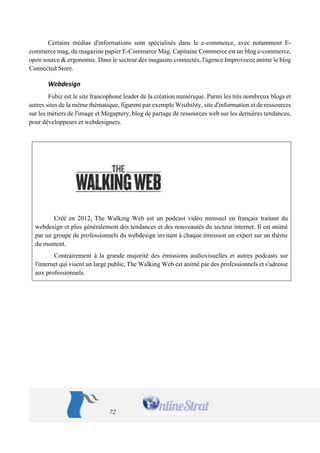 72 
Certains médias d'informations sont spécialisés dans le e-commerce, avec notamment E- commerce mag, du magazine papier E-Commerce Mag. Capitaine Commerce est un blog e-commerce, open source & ergonomie. Dans le secteur des magasins connectés, l'agence Improveeze anime le blog Connected Store. 
Webdesign 
Fubiz est le site francophone leader de la création numérique. Parmi les très nombreux blogs et autres sites de la même thématique, figurent par exemple Wisibility, site d'information et de ressources sur les métiers de l'image et Megaptery, blog de partage de ressources web sur les dernières tendances, pour développeurs et webdesigners. 
Créé en 2012, The Walking Web est un podcast vidéo mensuel en français traitant du webdesign et plus généralement des tendances et des nouveautés du secteur internet. Il est animé par un groupe de professionnels du webdesign invitant à chaque émission un expert sur un thème du moment. 
Contrairement à la grande majorité des émissions audiovisuelles et autres podcasts sur l'internet qui visent un large public, The Walking Web est animé par des professionnels et s'adresse aux professionnels. 
 