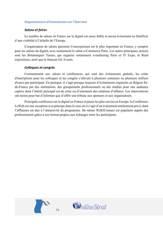 73 
Organisateurs d’événements sur l’internet 
Salons et foires 
Le nombre de salons en France sur le digital est assez faible et aucun événement ne bénéficie d’une visibilité à l’échelle de l’Europe. 
L'organisateur de salons parisiens Comexposium est le plus important en France, y compris pour les salons du digital, avec notamment le salon e-Commerce Paris. Les autres principaux acteurs sont les Britanniques Tarsus, qui organise notamment e-marketing Paris et IT Expo, et Reed expositions, ainsi que le français GL Events. 
Colloques et congrès 
Contrairement aux salons et conférences, qui sont des événements gratuits, les coûts d'inscriptions pour les colloques et les congrès s’élèvent à plusieurs centaines ou plusieurs milliers d'euros par participant. En pratique, il s’agit presque toujours d’événements organisés en Région Ile- de-France par des institutions, des groupements professionnels ou des médias pour une audience captive dont l’intérêt principal est de créer ou d’entretenir des relations d’affaires. Les interventions ont moins pour but d’informer que d’offrir une tribune aux sponsors et aux organisateurs. 
Principale conférence sur le digital en France et parmi les plus suivies en Europe, la Conférence LeWeb est une exception à ce principe dans le sens où il s’agit d’un événement entièrement privé, dont l’affluence est due à l’attractivité du programme. De même Web2Connect est populaire auprès des professionnels grâce à son format propice aux échanges entre les participants.  