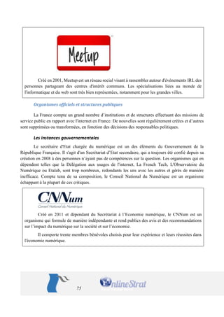 75 
Créé en 2001, Meetup est un réseau social visant à rassembler autour d'événements IRL des personnes partageant des centres d'intérêt communs. Les spécialisations liées au monde de l'informatique et du web sont très bien représentées, notamment pour les grandes villes. 
Organismes officiels et structures publiques 
La France compte un grand nombre d’institutions et de structures effectuant des missions de service public en rapport avec l'internet en France. De nouvelles sont régulièrement créées et d’autres sont supprimées ou transformées, en fonction des décisions des responsables politiques. 
Les instances gouvernementales 
Le secrétaire d'Etat chargée du numérique est un des éléments du Gouvernement de la République Française. Il s'agit d'un Secrétariat d’Etat secondaire, qui a toujours été confié depuis sa création en 2008 à des personnes n’ayant pas de compétences sur la question. Les organismes qui en dépendent telles que la Délégation aux usages de l'internet, La French Tech, L'Observatoire du Numérique ou Etalab, sont trop nombreux, redondants les uns avec les autres et gérés de manière inefficace. Compte tenu de sa composition, le Conseil National du Numérique est un organisme échappant à la plupart de ces critiques. 
Créé en 2011 et dépendant du Secrétariat à l’Economie numérique, le CNNum est un organisme qui formule de manière indépendante et rend publics des avis et des recommandations sur l’impact du numérique sur la société et sur l’économie. 
Il comporte trente membres bénévoles choisis pour leur expérience et leurs réussites dans l'économie numérique. 
 