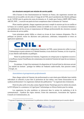 76 
Les structures exerçant une mission de service public 
Afin d’assurer le bon fonctionnement de l’internet en France, des organismes assurant une mission de service public ont été créés à l’image de la CNIL pour la production des libertés publiques ou de l’AFNIC pour la gestion des noms de domaine en .fr, tandis que d’autres (ARPP, BPI France, ARCEP, INPI…) exercent une partie de leurs compétences dans le domaine de l’internet. 
D'une manière générale, chaque organisme parvient à remplir la mission qui lui est confiée et la France est à certains égards considérée comme un modèle en ce sens. Les ressources humaines y sont globalement de bon niveau et respectueuses de l'éthique professionnelle des structures exerçant des missions de service public. 
Leurs principaux points faibles se situent au niveau de leurs instances dirigeantes. Plus le politique est présent, moins les décisions sont judicieuses, cohérentes, transparentes et mises en application rapidement. 
Autorité administrative indépendante française, la CNIL a pour mission de veiller à ce que l’informatique ne porte atteinte ni à l’identité humaine, ni aux droits de l’homme, ni à la vie privée, ni aux libertés individuelles ou publiques. 
Parmi les professionnels de l'internet, l'organisme est critiqué pour sa régulation excessive et inefficace et pour l'insuffisance de connaissance du monde de l'internet de la part de ses instances dirigeantes. 
En pratique, il s'agit d'un instrument à la disposition de l'exécutif dont les décisions servent les intérêts du moment : protéger les lobbies de l'industrie audiovisuelle, faire pression contre Google, etc. 
Associations et groupements professionnels 
Dans chaque métier de l'internet, des professionnels se sont réunis pour défendre leurs intérêts individuels et collectifs et pour faire la promotion de leur métier, sous forme d'association ou de syndicat professionnel. Ces organismes réalisent des publications 19 et organisent des événements. 
Parmi les plus actifs et les plus connus figurent Syntec Numérique pour les métiers du conseil, la FEVAD pour le e-commerce, le Cigref pour l’informatique ou Silicon Sentier pour les startup. 
Les organismes les plus nombreux se retrouvent dans le secteur du marketing et de la communication : Syndicat des régies internet, Union des annonceurs, Association des Agences- Conseils en Communication, etc. 
19 S’agissant d’organismes à but promotionnel, les publications réalisées n’ont généralement pas de caractère objectif.  
