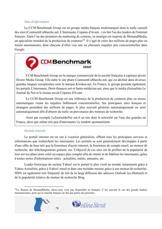 78 
Sites d'information 
Le CCM Benchmark Group est un groupe média français multimarques dont le trafic cumulé des sites (CommentCaMarche.net, L'Internaute, Copains d'Avant...) en fait l'un des leaders de l'internet français. Etant l’un des pionniers du marketing de contenu, sa stratégie est inspirée de DemandMedia, un spécialiste mondial de la production de contenus20. Il s’agit de créer des millions de pages plus ou moins automatisées, dont chacune d’elles vise une ou plusieurs requêtes peu concurrentielles dans Google. 
CCM Benchmark Group est la marque commerciale de la société française à capitaux privés Howto Media Group. Elle édite le site phare CommentCaMarche.net, qui est décliné dans diverses grandes langues européennes sous la marque Kioskea.net. En France, le groupe possède également les portails L'internaute, Droit-finances.net et Sante-médecine.net, ainsi que le média d'actualités Le Journal du Net et le réseau social Copains d'Avant. 
Le CCM Benchmark Group est une référence de la production de contenus plus ou moins automatiques visant les requêtes faiblement concurrentielles. Ses principaux sites français et étrangers possèdent des millions de pages, le plus souvent générées automatiquement ou semi automatiquement afin d'obtenir du trafic en provenance des moteurs de recherche. 
Ainsi par exemple LeJournalduNet est-il un site dont la notoriété est l'une des grandes en France, alors que même très peu d'internautes s'y rendent spontanément. 
Portails internet 
Le portail internet est un site à vocation généraliste, offrant tous les principaux services et informations que recherchent les internautes. Les portails se sont généralement développés à partir d'une offre de base tels que la fourniture d'accès internet, la fourniture de compte email, un moteur de recherche, des téléchargements gratuits, etc. L'objectif de ces sites est de profiter de la popularité de leur service phare pour créer un espace plus complet afin de retenir et de fidéliser les internautes, grâce à toutes sortes d'informations utiles : actualités, météo, annuaire, etc. 
Leader historique du secteur Yahoo! est le portail le plus visité au monde, notamment grâce à Yahoo Actualités, grâce à Yahoo! email et dans une moindre mesure grâce à son moteur de recherche. MSN est également très fréquenté du fait de la large diffusion des adresses Outlook (ex-Hotmail) et de la popularité relative du moteur de recherche Bing. 
20Le fleuron de DemandMedia, ehow.com, n'est pas disponible en français. C’est souvent le cas des grands leaders internationaux, pour qui le marché français ne fait pas partie des priorités.  