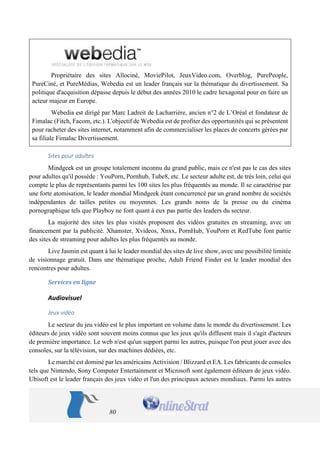 80 
Propriétaire des sites Allociné, MoviePilot, JeuxVideo.com, Overblog, PurePeople, PureCiné, et PureMédias, Webedia est un leader français sur la thématique du divertissement. Sa politique d'acquisition dépasse depuis le début des années 2010 le cadre hexagonal pour en faire un acteur majeur en Europe. 
Webedia est dirigé par Marc Ladreit de Lacharrière, ancien n°2 de L’Oréal et fondateur de Fimalac (Fitch, Facom, etc.). L'objectif de Webedia est de profiter des opportunités qui se présentent pour racheter des sites internet, notamment afin de commercialiser les places de concerts gérées par sa filiale Fimalac Divertissement. 
Sites pour adultes 
Mindgeek est un groupe totalement inconnu du grand public, mais ce n'est pas le cas des sites pour adultes qu'il possède : YouPorn, Pornhub, Tube8, etc. Le secteur adulte est, de très loin, celui qui compte le plus de représentants parmi les 100 sites les plus fréquentés au monde. Il se caractérise par une forte atomisation, le leader mondial Mindgeek étant concurrencé par un grand nombre de sociétés indépendantes de tailles petites ou moyennes. Les grands noms de la presse ou du cinéma pornographique tels que Playboy ne font quant à eux pas partie des leaders du secteur. 
La majorité des sites les plus visités proposent des vidéos gratuites en streaming, avec un financement par la publicité. Xhamster, Xvideos, Xnxx, PornHub, YouPorn et RedTube font partie des sites de streaming pour adultes les plus fréquentés au monde. 
Live Jasmin est quant à lui le leader mondial des sites de live show, avec une possibilité limitée de visionnage gratuit. Dans une thématique proche, Adult Friend Finder est le leader mondial des rencontres pour adultes. 
Services en ligne 
Audiovisuel 
Jeux vidéo 
Le secteur du jeu vidéo est le plus important en volume dans le monde du divertissement. Les éditeurs de jeux vidéo sont souvent moins connus que les jeux qu'ils diffusent mais il s'agit d'acteurs de première importance. Le web n'est qu'un support parmi les autres, puisque l'on peut jouer avec des consoles, sur la télévision, sur des machines dédiées, etc. 
Le marché est dominé par les américains Activision / Blizzard et EA. Les fabricants de consoles tels que Nintendo, Sony Computer Entertainment et Microsoft sont également éditeurs de jeux vidéo. Ubisoft est le leader français des jeux vidéo et l'un des principaux acteurs mondiaux. Parmi les autres  