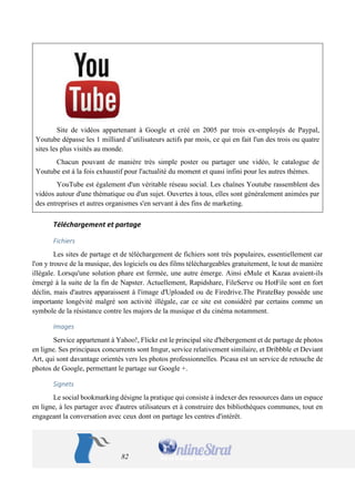 82 
Site de vidéos appartenant à Google et créé en 2005 par trois ex-employés de Paypal, Youtube dépasse les 1 milliard d’utilisateurs actifs par mois, ce qui en fait l'un des trois ou quatre sites les plus visités au monde. 
Chacun pouvant de manière très simple poster ou partager une vidéo, le catalogue de Youtube est à la fois exhaustif pour l'actualité du moment et quasi infini pour les autres thèmes. 
YouTube est également d'un véritable réseau social. Les chaînes Youtube rassemblent des vidéos autour d'une thématique ou d'un sujet. Ouvertes à tous, elles sont généralement animées par des entreprises et autres organismes s'en servant à des fins de marketing. 
Téléchargement et partage 
Fichiers 
Les sites de partage et de téléchargement de fichiers sont très populaires, essentiellement car l'on y trouve de la musique, des logiciels ou des films téléchargeables gratuitement, le tout de manière illégale. Lorsqu'une solution phare est fermée, une autre émerge. Ainsi eMule et Kazaa avaient-ils émergé à la suite de la fin de Napster. Actuellement, Rapidshare, FileServe ou HotFile sont en fort déclin, mais d'autres apparaissent à l'image d'Uploaded ou de Firedrive.The PirateBay possède une importante longévité malgré son activité illégale, car ce site est considéré par certains comme un symbole de la résistance contre les majors de la musique et du cinéma notamment. 
Images 
Service appartenant à Yahoo!, Flickr est le principal site d'hébergement et de partage de photos en ligne. Ses principaux concurrents sont Imgur, service relativement similaire, et Dribbble et Deviant Art, qui sont davantage orientés vers les photos professionnelles. Picasa est un service de retouche de photos de Google, permettant le partage sur Google +. 
Signets 
Le social bookmarking désigne la pratique qui consiste à indexer des ressources dans un espace en ligne, à les partager avec d'autres utilisateurs et à construire des bibliothèques communes, tout en engageant la conversation avec ceux dont on partage les centres d'intérêt.  