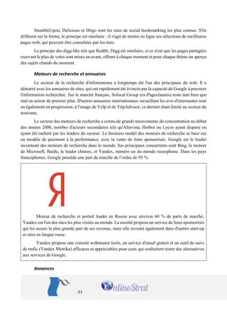 83 
StumbleUpon, Delicious et Diigo sont les sites de social bookmarking les plus connus. S'ils diffèrent sur la forme, le principe est similaire : il s'agit de mettre en ligne ses sélections de meilleures pages web, qui peuvent être consultées par les tiers. 
Le principe des digg-like tels que Reddit, Digg est similaire, si ce n'est que les pages partagées recevant le plus de votes sont mises en avant, offrant à chaque moment et pour chaque thème un aperçu des sujets chauds du moment. 
Moteurs de recherche et annuaires 
Le secteur de la recherche d'informations a longtemps été l'un des principaux du web. Il a démarré avec les annuaires de sites, qui ont rapidement été évincés par la capacité de Google à procurer l'information recherchée. Sur le marché français, Solocal Group (ex-PagesJaunes) reste tant bien que mal un acteur de premier plan. D'autres annuaires internationaux recueillant les avis d'internautes sont en également en progression, à l'image de Yelp et de TripAdvisor, ce dernier étant limité au secteur du tourisme. 
Le secteur des moteurs de recherche a connu de grands mouvements de concentration au début des années 2000, nombre d'acteurs secondaires tels qu'Altavista, Hotbot ou Lycos ayant disparu ou ayant été racheté par les leaders du secteur. Le business model des moteurs de recherche se base sur un modèle de paiement à la performance, avec la vente de liens sponsorisés. Google est le leader incontesté des moteurs de recherche dans le monde. Ses principaux concurrents sont Bing, le moteur de Microsoft, Baidu, le leader chinois, et Yandex, numéro un du monde russophone. Dans les pays francophones, Google possède une part de marché de l’ordre de 95 %. 
Moteur de recherche et portail leader en Russie avec environ 60 % de parts de marché, Yandex est l'un des sites les plus visités au monde. La société propose un service de liens sponsorisés qui lui assure la plus grande part de ses revenus, mais elle investit également dans d'autres start-up et sites en langue russe. 
Yandex propose une console webmaster tools, un service d'email gratuit et un outil de suivi de trafic (Yandex Metrika) efficaces et appréciables pour ceux qui souhaitent tester des alternatives aux services de Google. 
Annonces  