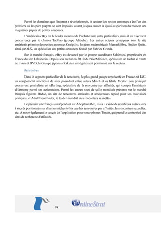 84 
Parmi les domaines que l'internet a révolutionnés, le secteur des petites annonces a été l'un des premiers où les pure players se sont imposés, allant jusqu'à causer la quasi-disparition du modèle des magazines papier de petites annonces. 
L'américain eBay est le leader mondial de l'achat-vente entre particuliers, mais il est vivement concurrencé par le chinois TaoBao (groupe Alibaba). Les autres acteurs principaux sont le site américain pionnier des petites annonces Craigslist, le géant sudaméricain Mercadolibre, l'indien Quikr, ainsi qu'OLX, un spécialiste des petites annonces fondé par Fabrice Grinda. 
Sur le marché français, eBay est devancé par le groupe scandinave Schibsted, propriétaire en France du site Leboncoin. Depuis son rachat en 2010 de PriceMinister, spécialiste de l'achat et vente de livres et DVD, le Groupe japonais Rakuten est également positionné sur le secteur. 
Rencontres 
Dans le segment particulier de la rencontre, le plus grand groupe représenté en France est IAC, un conglomérat américain de sites possédant entre autres Match et sa filiale Meetic. Son principal concurrent généraliste est eDarling, spécialiste de la rencontre par affinités, qui compte l'américain eHarmony parmi ses actionnaires. Parmi les autres sites de taille mondiale présents sur le marché français figurent Badoo, un site de rencontres amicales et amoureuses réputé pour ses mauvaises pratiques, et Adultfriendfinder, le leader mondial des rencontres sexuelles. 
Le premier site français indépendant est AdopteunMec, mais il existe de nombreux autres sites à succès positionnés sur diverses niches telles que les rencontres par affinités, les rencontres sexuelles, etc. A noter également le succès de l'application pour smartphones Tinder, qui prend le contrepied des sites de recherche d'affinités.  