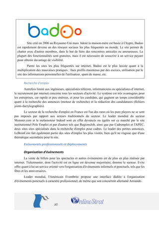 85 
Site créé en 2006 au Royaume-Uni mais bdont la maison-mère est basée à Chypre, Badoo est rapidement devenu un des réseaux sociaux les plus fréquentés au monde. Le site permet de chatter avec d'autres membres, dans le but de faire des rencontres amicales ou amoureuses. La plupart des fonctionnalités sont gratuites, mais il est nécessaire de souscrire à un service payant pour obtenir davantage de visibilité. 
Parmi les sites les plus fréquentés sur internet, Badoo est le plus laxiste quant à la multiplication des mauvaises pratiques : faux profils maintenus par des escrocs, utilisation par le site des informations personnelles de l'utilisateur, spam de masse, etc. 
Recherche d’emploi 
Autrefois limité aux ingénieurs, spécialistes télécom, informaticiens ou spécialistes d’internet, le recrutement par internet concerne tous les secteurs d'activité. Le système est très avantageux pour les entreprises, car rapide et peu onéreux, et pour les candidats, qui gagnent un temps considérable quant à la recherche des annonces (moteur de recherche) et la rédaction des candidatures (fichiers joints dactylographiés). 
Le secteur de la recherche d'emploi en France est l'un des rares où les pure players ne se sont pas imposés par rapport aux acteurs traditionnels du secteur. Le leader mondial du secteur Monster.com et le métamoteur Indeed sont en effet devancés ou égalés sur ce marché par le site institutionnel Pole Emploi et par d'autres tels que RegionsJob, ainsi que par Cadremploi et l'APEC, deux sites sites spécialisés dans la recherche d'emploi pour cadres. Le leader des petites annonces, LeBoinCoin fait également partie des sites d'emploi les plus visités, bien qu'il ne s'agisse que d'une thématique secondaire pour le site. 
Evénements professionnels et déplacements 
Organisation d’événements 
La vente de billets pour les spectacles et autres événements est de plus en plus réalisée par internet. Ticketmaster, dont l'activité est en ligne est devenue majoritaire, domine le secteur. Evite offre quant à lui un service orienté vers l'organisation d'événements informels et ponctuels, tels que les fêtes et les anniversaires. 
Leader mondial, l'Américain Eventbrite propose une interface dédiée à l'organisation d'événements ponctuels à caractère professionnel, de même que son concurrent allemand Amiando.  