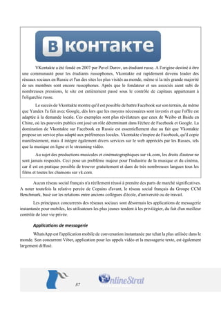 87 
VKontakte a été fondé en 2007 par Pavel Durov, un étudiant russe. A l'origine destiné à être une communauté pour les étudiants russophones, Vkontakte est rapidement devenu leader des réseaux sociaux en Russie et l'un des sites les plus visités au monde, même si la très grande majorité de ses membres sont encore russophones. Après que le fondateur et ses associés aient subi de nombreuses pressions, le site est entièrement passé sous le contrôle de capitaux appartenant à l'oligarchie russe. 
Le succès de Vkontakte montre qu'il est possible de battre Facebook sur son terrain, de même que Yandex l'a fait avec Google, dès lors que les moyens nécessaires sont investis et que l'offre est adaptée à la demande locale. Ces exemples sont plus révélateurs que ceux de Weibo et Baidu en Chine, où les pouvoirs publics ont joué un rôle déterminant dans l'échec de Facebook et Google. La domination de Vkontakte sur Facebook en Russie est essentiellement due au fait que Vkontakte propose un service plus adapté aux préférences locales. Vkontakte s'inspire de Facebook, qu'il copie manifestement, mais il intègre également divers services sur le web appréciés par les Russes, tels que la musique en ligne et le streaming vidéo. 
Au sujet des productions musicales et cinématographiques sur vk.com, les droits d'auteur ne sont jamais respectés. Ceci pose un problème majeur pour l'industrie de la musique et du cinéma, car il est en pratique possible de trouver gratuitement et dans de très nombreuses langues tous les films et toutes les chansons sur vk.com. 
Aucun réseau social français n'a réellement réussi à prendre des parts de marché significatives. A noter toutefois la relative percée de Copains d'avant, le réseau social français du Groupe CCM Benchmark, basé sur les relations entre anciens collègues d'école, d'université ou de travail. 
Les principaux concurrents des réseaux sociaux sont désormais les applications de messagerie instantanée pour mobiles, les utilisateurs les plus jeunes tendent à les privilégier, du fait d'un meilleur contrôle de leur vie privée. 
Applications de messagerie 
WhatsApp est l'application mobile de conversation instantanée par tchat la plus utilisée dans le monde. Son concurrent Viber, application pour les appels vidéo et la messagerie texte, est également largement diffusé.  