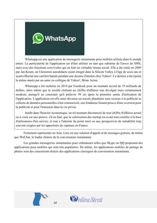 88 
Whatsapp est une application de messagerie instantanée pour mobiles utilisée dans le monde entier. La particularité de l'application est d'être utilisée en tant que substitut de l'envoi de SMS, mais avec des fonctions conviviales qui en font un véritable réseau social. Elle a été créée en 2009 par Jan Koum, un Ukrainien autodidacte ayant émigré dans la Silicon Valley à l'âge de seize ans et ayant effectué une carrière banale pendant une dizaine d'années chez Yahoo!. Ce dernier a été rejoint la même année par un autre ex-collègue de Yahoo!, Brian Acton. 
Whatsapp a été rachetée en 2014 par Facebook pour un montant record de 19 milliards de dollars, alors même que la société réalisait un chiffre d'affaires non divulgué mais certainement modeste, puisqu'il ne consistait qu'à prélever 99 cts après la première année d'utilisation de l'application. L'application est-elle ainsi devenue un succès planétaire sans recours à la publicité ni collecte de données personnelles à but commercial, son fondateur faisant preuve d'une aversion pour la publicité et pour l'intrusion dans la vie privée. 
Inédit dans l'histoire économique, un tel montant déconnecté de tout chiffre d'affaires actuel ou à venir est une preuve, s'il en faut, que la valorisation des startup est avant tout corrélée à la base d'utilisateurs d'un service, et non à l'atteinte du point mort ou aux perspectives de rentabilité trop souvent exigées par les apporteurs de capitaux en France. 
Fortement représentée en Asie, Line est une solution d'appels et de messages gratuits, de même que WeChat, le leader chinois de la conversation instantanée. 
Les grandes messageries instantanées pour ordinateurs telles que Skype ou QQ proposent des applications pour mobiles qui sont très populaires. De même, les applications mobiles de partage de photos sont des concurrents directs des applications classiques de conversation instantanée.  